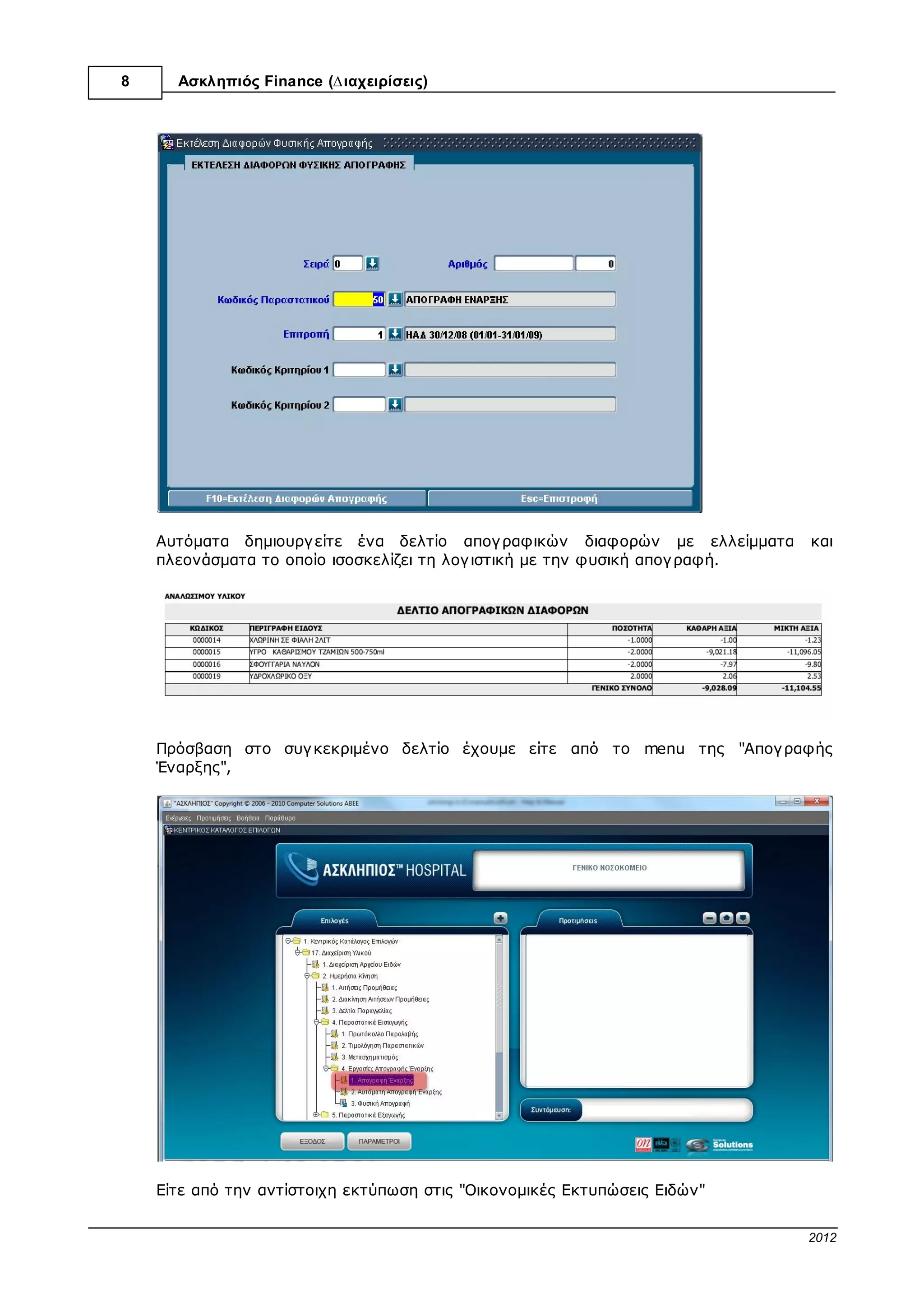 8       Ασκληπιός™ Finance (∆ιαχειρίσεις)




          Αν γ ια κάποιο λόγ ο θέλουµε να σταµατήσουµε την καταχώριση και να συνεχίσουµε
          αργ ότερα κάνουµε κλικ στην επιλογ ή "F10=Καταχώριση" και ανατρέχουµε αργ ότερα σε
          αυτή µε µεταβολή (όχι δηµιουργ ία εκ νέου) και συνεχίζουµε από εκεί που µείναµε.
1.2.2.6   6ο Βήµα

          Μόλις καταχωρίσουµε και το τελευταίο υλικό που έχουµε καταγ ράψει στην φυσική
          απογ ραφή, αποθηκεύουµε ότι έχουµε καταχωρίσει ως τώρα κάνοντας κλικ στην
          επιλογ ή "F10=Καταχώριση" και στην συνέχεια δίνουµε εντολή στο πρόγ ραµµα να
          δηµιουργ ήσει το δελτίο απογ ραφικών διαφορών, κάνοντας κλικ στην επιλογ ή
          "F5=Εκτέλεση ∆ιαφορών"




          Στο παράθυρο που θα εµφανιστεί συµπληρώνουµε τα ζητούµενα πεδία και κάνουµε κλικ
          στην επιλογ ή "F10=Εκτέλεση ∆ιαφορών Απογ ραφής"



                                                                      © 2012 Computer Solutions S.A.
 