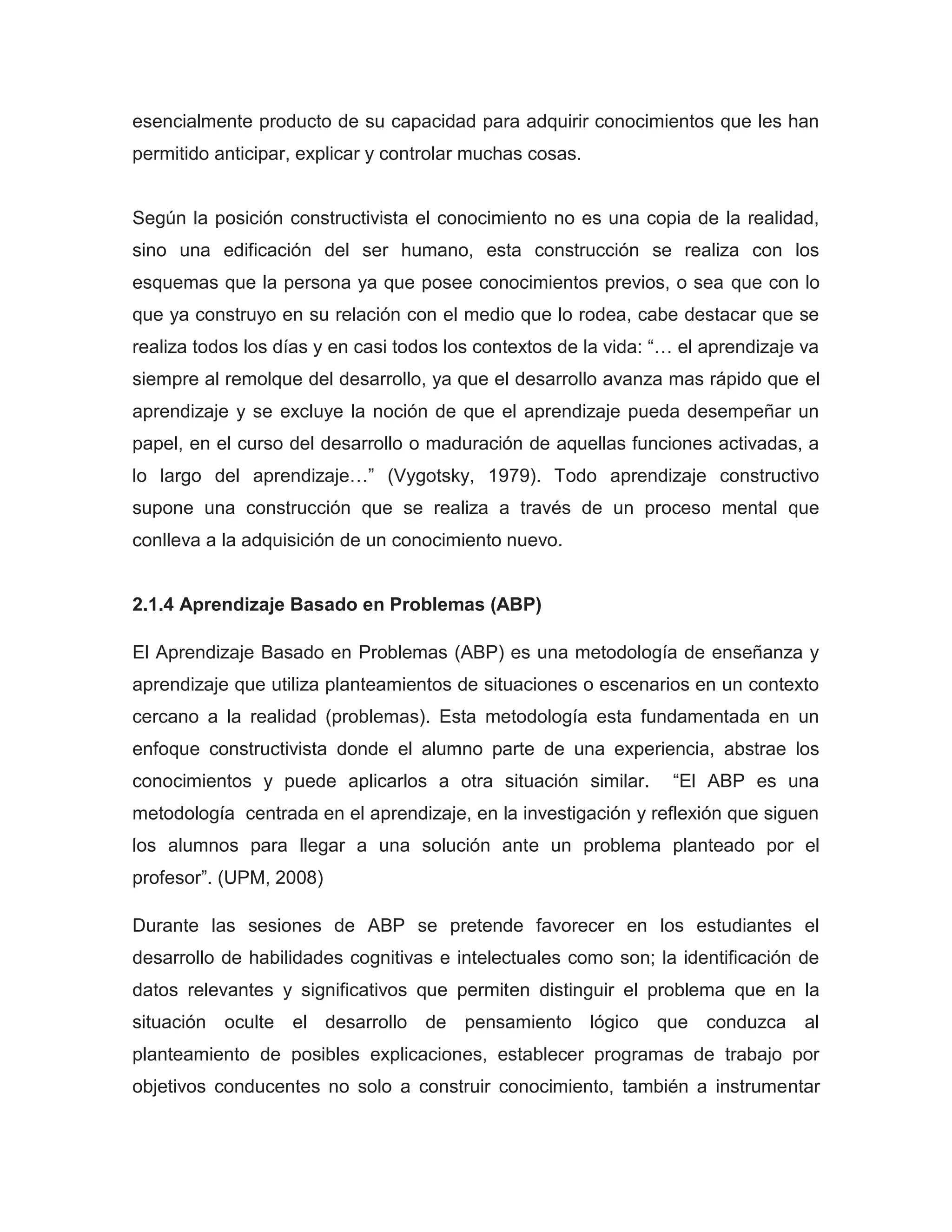 esencialmente producto de su capacidad para adquirir conocimientos que les han
permitido anticipar, explicar y controlar muchas cosas.


Según la posición constructivista el conocimiento no es una copia de la realidad,
sino una edificación del ser humano, esta construcción se realiza con los
esquemas que la persona ya que posee conocimientos previos, o sea que con lo
que ya construyo en su relación con el medio que lo rodea, cabe destacar que se
realiza todos los días y en casi todos los contextos de la vida: “… el aprendizaje va
siempre al remolque del desarrollo, ya que el desarrollo avanza mas rápido que el
aprendizaje y se excluye la noción de que el aprendizaje pueda desempeñar un
papel, en el curso del desarrollo o maduración de aquellas funciones activadas, a
lo largo del aprendizaje…” (Vygotsky, 1979). Todo aprendizaje constructivo
supone una construcción que se realiza a través de un proceso mental que
conlleva a la adquisición de un conocimiento nuevo.


2.1.4 Aprendizaje Basado en Problemas (ABP)

El Aprendizaje Basado en Problemas (ABP) es una metodología de enseñanza y
aprendizaje que utiliza planteamientos de situaciones o escenarios en un contexto
cercano a la realidad (problemas). Esta metodología esta fundamentada en un
enfoque constructivista donde el alumno parte de una experiencia, abstrae los
conocimientos y puede aplicarlos a otra situación similar.        “El ABP es una
metodología centrada en el aprendizaje, en la investigación y reflexión que siguen
los alumnos para llegar a una solución ante un problema planteado por el
profesor”. (UPM, 2008)

Durante las sesiones de ABP se pretende favorecer en los estudiantes el
desarrollo de habilidades cognitivas e intelectuales como son; la identificación de
datos relevantes y significativos que permiten distinguir el problema que en la
situación oculte el desarrollo de pensamiento lógico que conduzca al
planteamiento de posibles explicaciones, establecer programas de trabajo por
objetivos conducentes no solo a construir conocimiento, también a instrumentar
 