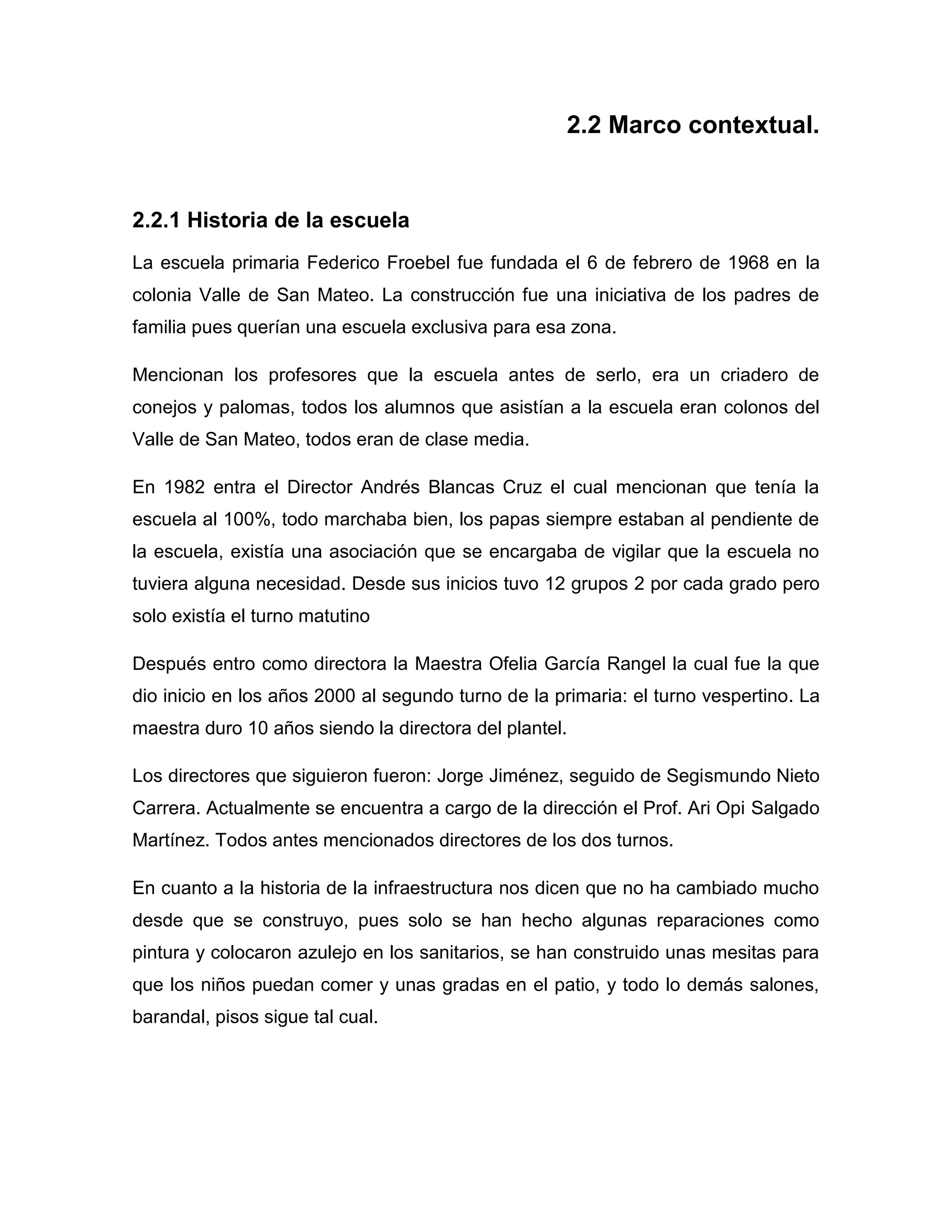 2.2 Marco contextual.


2.2.1 Historia de la escuela
La escuela primaria Federico Froebel fue fundada el 6 de febrero de 1968 en la
colonia Valle de San Mateo. La construcción fue una iniciativa de los padres de
familia pues querían una escuela exclusiva para esa zona.

Mencionan los profesores que la escuela antes de serlo, era un criadero de
conejos y palomas, todos los alumnos que asistían a la escuela eran colonos del
Valle de San Mateo, todos eran de clase media.

En 1982 entra el Director Andrés Blancas Cruz el cual mencionan que tenía la
escuela al 100%, todo marchaba bien, los papas siempre estaban al pendiente de
la escuela, existía una asociación que se encargaba de vigilar que la escuela no
tuviera alguna necesidad. Desde sus inicios tuvo 12 grupos 2 por cada grado pero
solo existía el turno matutino

Después entro como directora la Maestra Ofelia García Rangel la cual fue la que
dio inicio en los años 2000 al segundo turno de la primaria: el turno vespertino. La
maestra duro 10 años siendo la directora del plantel.

Los directores que siguieron fueron: Jorge Jiménez, seguido de Segismundo Nieto
Carrera. Actualmente se encuentra a cargo de la dirección el Prof. Ari Opi Salgado
Martínez. Todos antes mencionados directores de los dos turnos.

En cuanto a la historia de la infraestructura nos dicen que no ha cambiado mucho
desde que se construyo, pues solo se han hecho algunas reparaciones como
pintura y colocaron azulejo en los sanitarios, se han construido unas mesitas para
que los niños puedan comer y unas gradas en el patio, y todo lo demás salones,
barandal, pisos sigue tal cual.
 