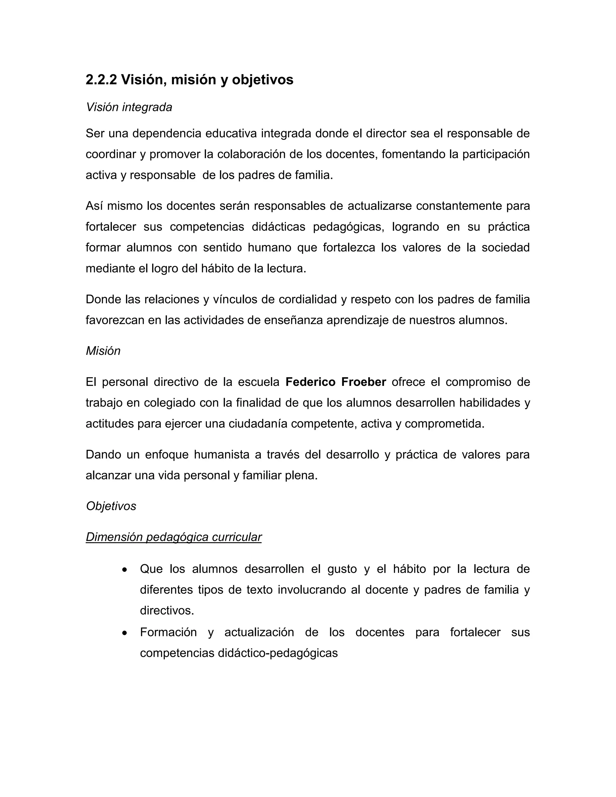 2.2.2 Visión, misión y objetivos
Visión integrada

Ser una dependencia educativa integrada donde el director sea el responsable de
coordinar y promover la colaboración de los docentes, fomentando la participación
activa y responsable de los padres de familia.

Así mismo los docentes serán responsables de actualizarse constantemente para
fortalecer sus competencias didácticas pedagógicas, logrando en su práctica
formar alumnos con sentido humano que fortalezca los valores de la sociedad
mediante el logro del hábito de la lectura.

Donde las relaciones y vínculos de cordialidad y respeto con los padres de familia
favorezcan en las actividades de enseñanza aprendizaje de nuestros alumnos.

Misión

El personal directivo de la escuela Federico Froeber ofrece el compromiso de
trabajo en colegiado con la finalidad de que los alumnos desarrollen habilidades y
actitudes para ejercer una ciudadanía competente, activa y comprometida.

Dando un enfoque humanista a través del desarrollo y práctica de valores para
alcanzar una vida personal y familiar plena.

Objetivos

Dimensión pedagógica curricular

            Que los alumnos desarrollen el gusto y el hábito por la lectura de
            diferentes tipos de texto involucrando al docente y padres de familia y
            directivos.
            Formación y actualización de los docentes para fortalecer sus
            competencias didáctico-pedagógicas
 