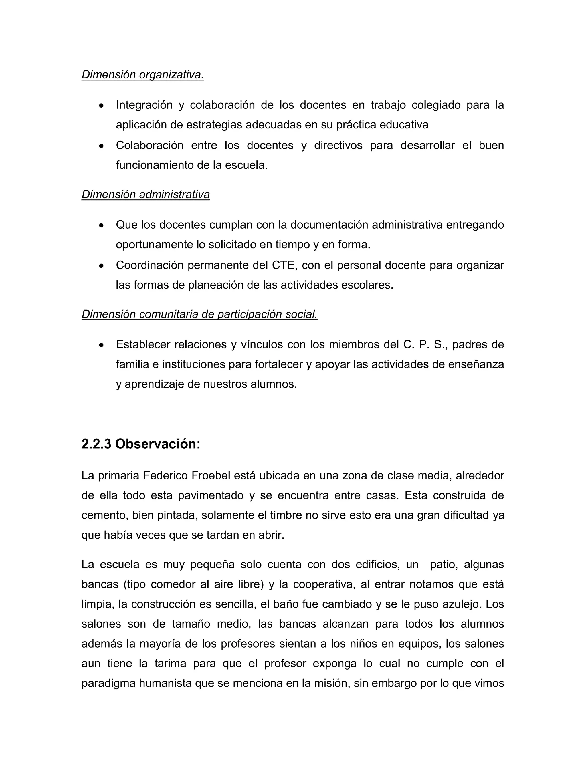 Dimensión organizativa.

      Integración y colaboración de los docentes en trabajo colegiado para la
      aplicación de estrategias adecuadas en su práctica educativa
      Colaboración entre los docentes y directivos para desarrollar el buen
      funcionamiento de la escuela.

Dimensión administrativa

      Que los docentes cumplan con la documentación administrativa entregando
      oportunamente lo solicitado en tiempo y en forma.
      Coordinación permanente del CTE, con el personal docente para organizar
      las formas de planeación de las actividades escolares.

Dimensión comunitaria de participación social.

      Establecer relaciones y vínculos con los miembros del C. P. S., padres de
      familia e instituciones para fortalecer y apoyar las actividades de enseñanza
      y aprendizaje de nuestros alumnos.




2.2.3 Observación:

La primaria Federico Froebel está ubicada en una zona de clase media, alrededor
de ella todo esta pavimentado y se encuentra entre casas. Esta construida de
cemento, bien pintada, solamente el timbre no sirve esto era una gran dificultad ya
que había veces que se tardan en abrir.

La escuela es muy pequeña solo cuenta con dos edificios, un patio, algunas
bancas (tipo comedor al aire libre) y la cooperativa, al entrar notamos que está
limpia, la construcción es sencilla, el baño fue cambiado y se le puso azulejo. Los
salones son de tamaño medio, las bancas alcanzan para todos los alumnos
además la mayoría de los profesores sientan a los niños en equipos, los salones
aun tiene la tarima para que el profesor exponga lo cual no cumple con el
paradigma humanista que se menciona en la misión, sin embargo por lo que vimos
 