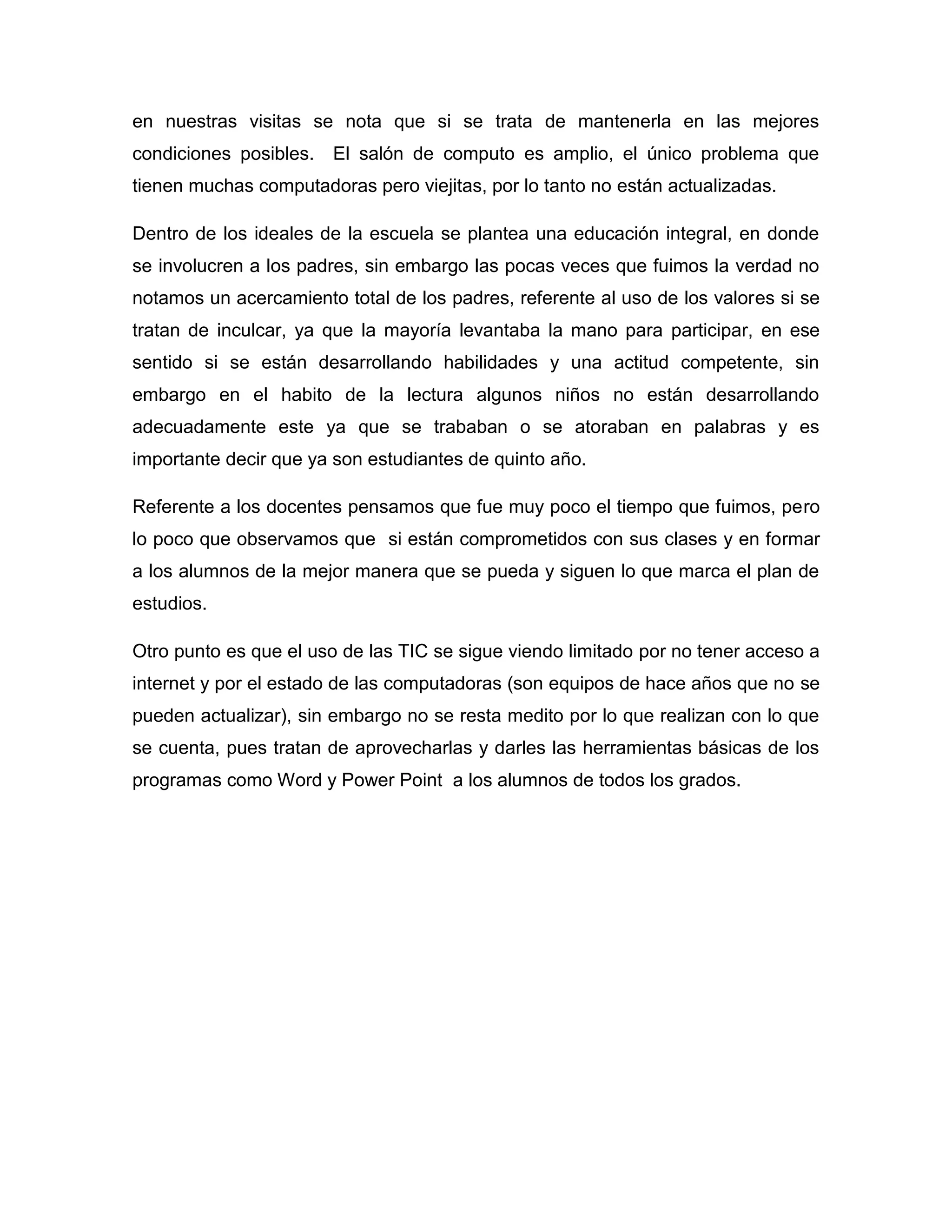en nuestras visitas se nota que si se trata de mantenerla en las mejores
condiciones posibles.   El salón de computo es amplio, el único problema que
tienen muchas computadoras pero viejitas, por lo tanto no están actualizadas.

Dentro de los ideales de la escuela se plantea una educación integral, en donde
se involucren a los padres, sin embargo las pocas veces que fuimos la verdad no
notamos un acercamiento total de los padres, referente al uso de los valores si se
tratan de inculcar, ya que la mayoría levantaba la mano para participar, en ese
sentido si se están desarrollando habilidades y una actitud competente, sin
embargo en el habito de la lectura algunos niños no están desarrollando
adecuadamente este ya que se trababan o se atoraban en palabras y es
importante decir que ya son estudiantes de quinto año.

Referente a los docentes pensamos que fue muy poco el tiempo que fuimos, pero
lo poco que observamos que si están comprometidos con sus clases y en formar
a los alumnos de la mejor manera que se pueda y siguen lo que marca el plan de
estudios.

Otro punto es que el uso de las TIC se sigue viendo limitado por no tener acceso a
internet y por el estado de las computadoras (son equipos de hace años que no se
pueden actualizar), sin embargo no se resta medito por lo que realizan con lo que
se cuenta, pues tratan de aprovecharlas y darles las herramientas básicas de los
programas como Word y Power Point a los alumnos de todos los grados.
 