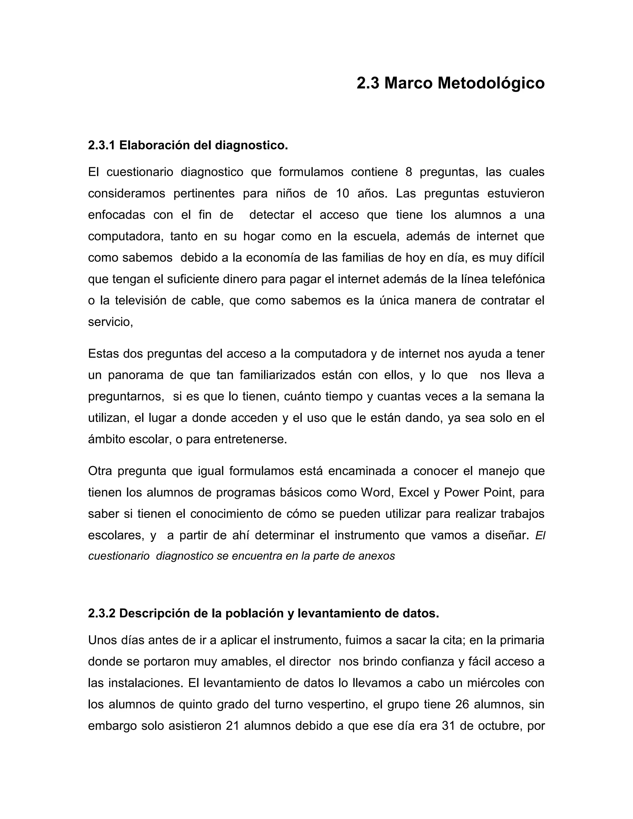 2.3 Marco Metodológico


2.3.1 Elaboración del diagnostico.

El cuestionario diagnostico que formulamos contiene 8 preguntas, las cuales
consideramos pertinentes para niños de 10 años. Las preguntas estuvieron
enfocadas con el fin de        detectar el acceso que tiene los alumnos a una
computadora, tanto en su hogar como en la escuela, además de internet que
como sabemos debido a la economía de las familias de hoy en día, es muy difícil
que tengan el suficiente dinero para pagar el internet además de la línea telefónica
o la televisión de cable, que como sabemos es la única manera de contratar el
servicio,

Estas dos preguntas del acceso a la computadora y de internet nos ayuda a tener
un panorama de que tan familiarizados están con ellos, y lo que nos lleva a
preguntarnos, si es que lo tienen, cuánto tiempo y cuantas veces a la semana la
utilizan, el lugar a donde acceden y el uso que le están dando, ya sea solo en el
ámbito escolar, o para entretenerse.

Otra pregunta que igual formulamos está encaminada a conocer el manejo que
tienen los alumnos de programas básicos como Word, Excel y Power Point, para
saber si tienen el conocimiento de cómo se pueden utilizar para realizar trabajos
escolares, y a partir de ahí determinar el instrumento que vamos a diseñar. El
cuestionario diagnostico se encuentra en la parte de anexos




2.3.2 Descripción de la población y levantamiento de datos.

Unos días antes de ir a aplicar el instrumento, fuimos a sacar la cita; en la primaria
donde se portaron muy amables, el director nos brindo confianza y fácil acceso a
las instalaciones. El levantamiento de datos lo llevamos a cabo un miércoles con
los alumnos de quinto grado del turno vespertino, el grupo tiene 26 alumnos, sin
embargo solo asistieron 21 alumnos debido a que ese día era 31 de octubre, por
 