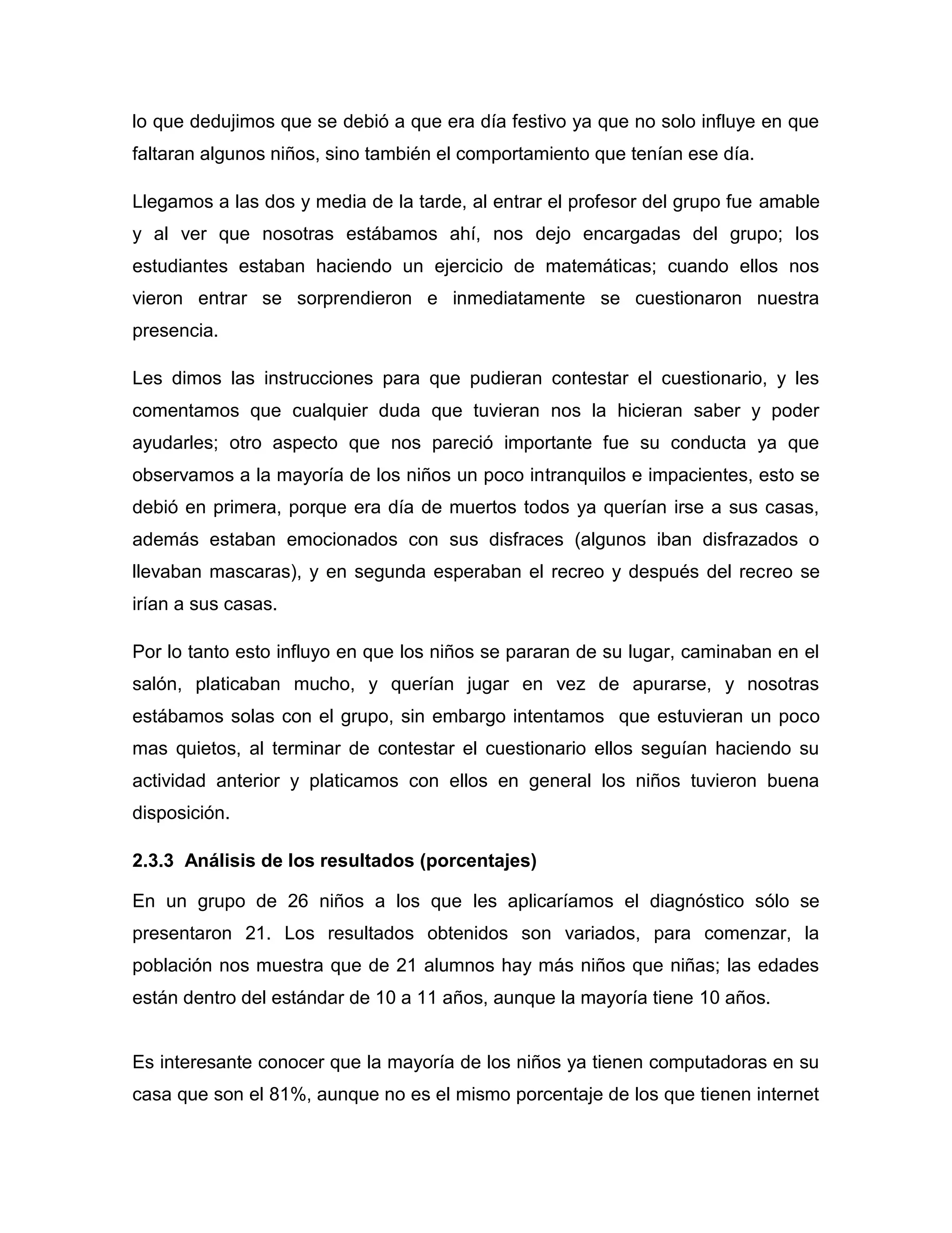 lo que dedujimos que se debió a que era día festivo ya que no solo influye en que
faltaran algunos niños, sino también el comportamiento que tenían ese día.

Llegamos a las dos y media de la tarde, al entrar el profesor del grupo fue amable
y al ver que nosotras estábamos ahí, nos dejo encargadas del grupo; los
estudiantes estaban haciendo un ejercicio de matemáticas; cuando ellos nos
vieron entrar se sorprendieron e inmediatamente se cuestionaron nuestra
presencia.

Les dimos las instrucciones para que pudieran contestar el cuestionario, y les
comentamos que cualquier duda que tuvieran nos la hicieran saber y poder
ayudarles; otro aspecto que nos pareció importante fue su conducta ya que
observamos a la mayoría de los niños un poco intranquilos e impacientes, esto se
debió en primera, porque era día de muertos todos ya querían irse a sus casas,
además estaban emocionados con sus disfraces (algunos iban disfrazados o
llevaban mascaras), y en segunda esperaban el recreo y después del recreo se
irían a sus casas.

Por lo tanto esto influyo en que los niños se pararan de su lugar, caminaban en el
salón, platicaban mucho, y querían jugar en vez de apurarse, y nosotras
estábamos solas con el grupo, sin embargo intentamos que estuvieran un poco
mas quietos, al terminar de contestar el cuestionario ellos seguían haciendo su
actividad anterior y platicamos con ellos en general los niños tuvieron buena
disposición.

2.3.3 Análisis de los resultados (porcentajes)

En un grupo de 26 niños a los que les aplicaríamos el diagnóstico sólo se
presentaron 21. Los resultados obtenidos son variados, para comenzar, la
población nos muestra que de 21 alumnos hay más niños que niñas; las edades
están dentro del estándar de 10 a 11 años, aunque la mayoría tiene 10 años.


Es interesante conocer que la mayoría de los niños ya tienen computadoras en su
casa que son el 81%, aunque no es el mismo porcentaje de los que tienen internet
 