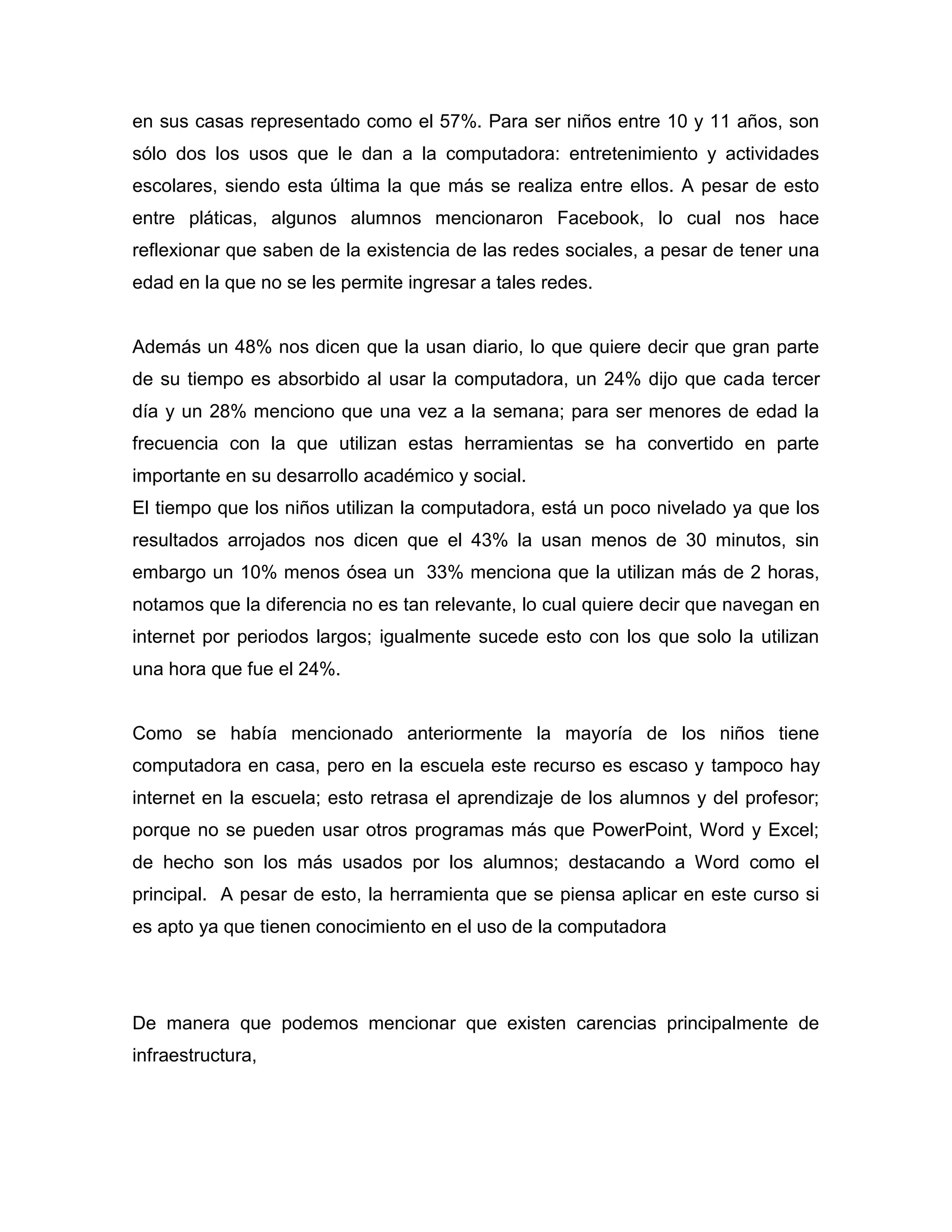 en sus casas representado como el 57%. Para ser niños entre 10 y 11 años, son
sólo dos los usos que le dan a la computadora: entretenimiento y actividades
escolares, siendo esta última la que más se realiza entre ellos. A pesar de esto
entre pláticas, algunos alumnos mencionaron Facebook, lo cual nos hace
reflexionar que saben de la existencia de las redes sociales, a pesar de tener una
edad en la que no se les permite ingresar a tales redes.


Además un 48% nos dicen que la usan diario, lo que quiere decir que gran parte
de su tiempo es absorbido al usar la computadora, un 24% dijo que cada tercer
día y un 28% menciono que una vez a la semana; para ser menores de edad la
frecuencia con la que utilizan estas herramientas se ha convertido en parte
importante en su desarrollo académico y social.
El tiempo que los niños utilizan la computadora, está un poco nivelado ya que los
resultados arrojados nos dicen que el 43% la usan menos de 30 minutos, sin
embargo un 10% menos ósea un 33% menciona que la utilizan más de 2 horas,
notamos que la diferencia no es tan relevante, lo cual quiere decir que navegan en
internet por periodos largos; igualmente sucede esto con los que solo la utilizan
una hora que fue el 24%.


Como se había mencionado anteriormente la mayoría de los niños tiene
computadora en casa, pero en la escuela este recurso es escaso y tampoco hay
internet en la escuela; esto retrasa el aprendizaje de los alumnos y del profesor;
porque no se pueden usar otros programas más que PowerPoint, Word y Excel;
de hecho son los más usados por los alumnos; destacando a Word como el
principal. A pesar de esto, la herramienta que se piensa aplicar en este curso si
es apto ya que tienen conocimiento en el uso de la computadora




De manera que podemos mencionar que existen carencias principalmente de
infraestructura,
 