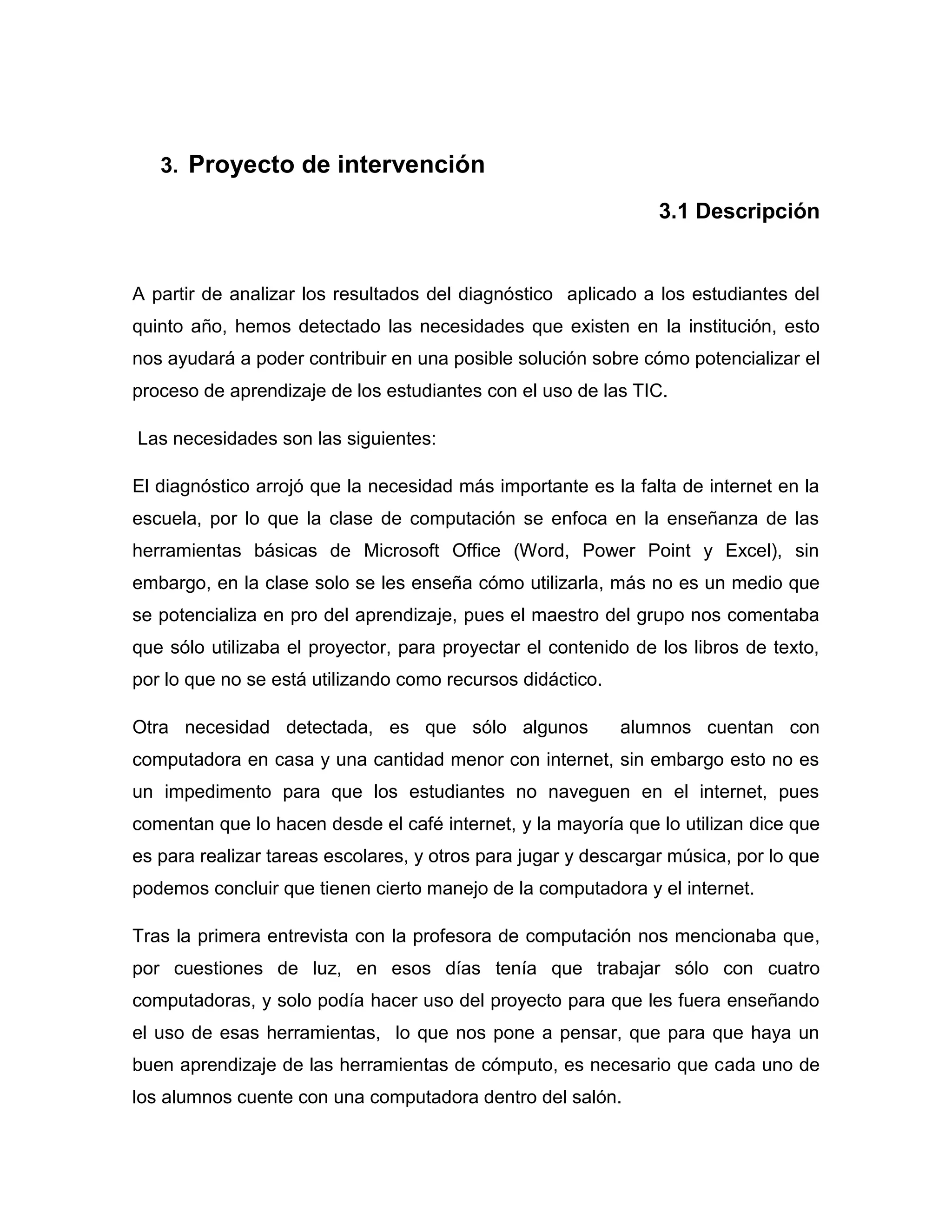 3. Proyecto de intervención

                                                                3.1 Descripción


A partir de analizar los resultados del diagnóstico aplicado a los estudiantes del
quinto año, hemos detectado las necesidades que existen en la institución, esto
nos ayudará a poder contribuir en una posible solución sobre cómo potencializar el
proceso de aprendizaje de los estudiantes con el uso de las TIC.

Las necesidades son las siguientes:

El diagnóstico arrojó que la necesidad más importante es la falta de internet en la
escuela, por lo que la clase de computación se enfoca en la enseñanza de las
herramientas básicas de Microsoft Office (Word, Power Point y Excel), sin
embargo, en la clase solo se les enseña cómo utilizarla, más no es un medio que
se potencializa en pro del aprendizaje, pues el maestro del grupo nos comentaba
que sólo utilizaba el proyector, para proyectar el contenido de los libros de texto,
por lo que no se está utilizando como recursos didáctico.

Otra necesidad detectada, es que sólo algunos               alumnos cuentan con
computadora en casa y una cantidad menor con internet, sin embargo esto no es
un impedimento para que los estudiantes no naveguen en el internet, pues
comentan que lo hacen desde el café internet, y la mayoría que lo utilizan dice que
es para realizar tareas escolares, y otros para jugar y descargar música, por lo que
podemos concluir que tienen cierto manejo de la computadora y el internet.

Tras la primera entrevista con la profesora de computación nos mencionaba que,
por cuestiones de luz, en esos días tenía que trabajar sólo con cuatro
computadoras, y solo podía hacer uso del proyecto para que les fuera enseñando
el uso de esas herramientas, lo que nos pone a pensar, que para que haya un
buen aprendizaje de las herramientas de cómputo, es necesario que cada uno de
los alumnos cuente con una computadora dentro del salón.
 