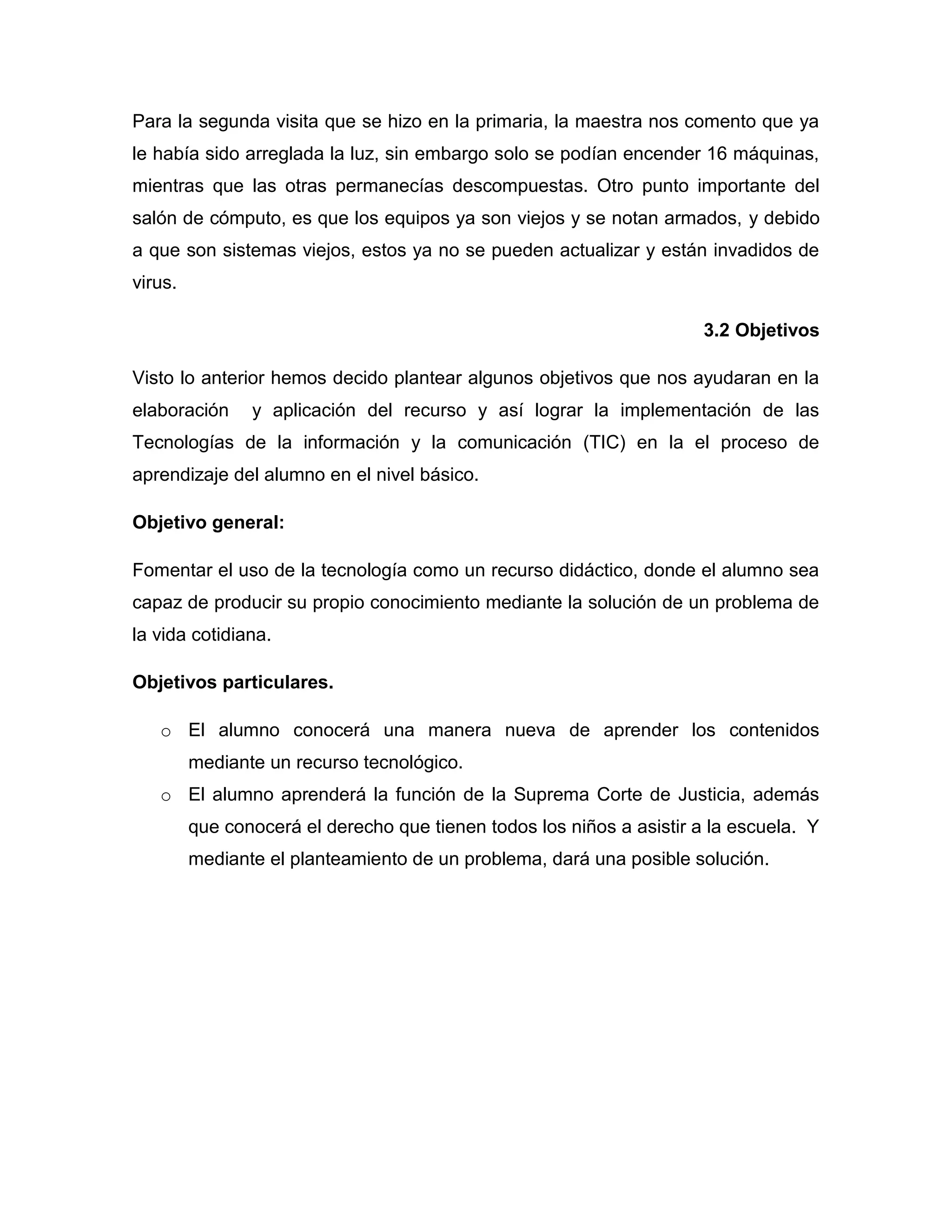 Para la segunda visita que se hizo en la primaria, la maestra nos comento que ya
le había sido arreglada la luz, sin embargo solo se podían encender 16 máquinas,
mientras que las otras permanecías descompuestas. Otro punto importante del
salón de cómputo, es que los equipos ya son viejos y se notan armados, y debido
a que son sistemas viejos, estos ya no se pueden actualizar y están invadidos de
virus.

                                                                       3.2 Objetivos

Visto lo anterior hemos decido plantear algunos objetivos que nos ayudaran en la
elaboración     y aplicación del recurso y así lograr la implementación de las
Tecnologías de la información y la comunicación (TIC) en la el proceso de
aprendizaje del alumno en el nivel básico.

Objetivo general:

Fomentar el uso de la tecnología como un recurso didáctico, donde el alumno sea
capaz de producir su propio conocimiento mediante la solución de un problema de
la vida cotidiana.

Objetivos particulares.

   o El alumno conocerá una manera nueva de aprender los contenidos
         mediante un recurso tecnológico.
   o El alumno aprenderá la función de la Suprema Corte de Justicia, además
         que conocerá el derecho que tienen todos los niños a asistir a la escuela. Y
         mediante el planteamiento de un problema, dará una posible solución.
 