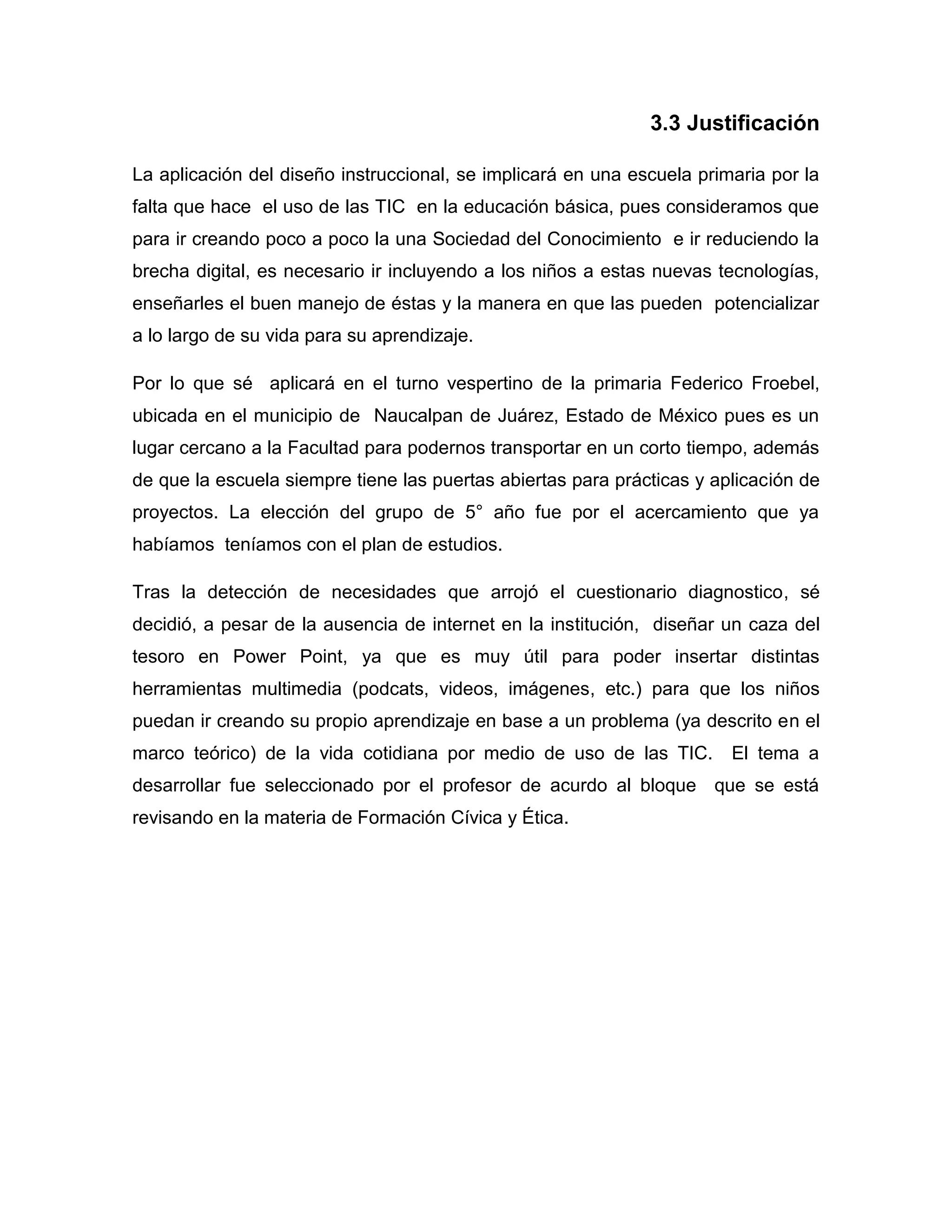 3.3 Justificación

La aplicación del diseño instruccional, se implicará en una escuela primaria por la
falta que hace el uso de las TIC en la educación básica, pues consideramos que
para ir creando poco a poco la una Sociedad del Conocimiento e ir reduciendo la
brecha digital, es necesario ir incluyendo a los niños a estas nuevas tecnologías,
enseñarles el buen manejo de éstas y la manera en que las pueden potencializar
a lo largo de su vida para su aprendizaje.

Por lo que sé aplicará en el turno vespertino de la primaria Federico Froebel,
ubicada en el municipio de Naucalpan de Juárez, Estado de México pues es un
lugar cercano a la Facultad para podernos transportar en un corto tiempo, además
de que la escuela siempre tiene las puertas abiertas para prácticas y aplicación de
proyectos. La elección del grupo de 5° año fue por el acercamiento que ya
habíamos teníamos con el plan de estudios.

Tras la detección de necesidades que arrojó el cuestionario diagnostico, sé
decidió, a pesar de la ausencia de internet en la institución, diseñar un caza del
tesoro en Power Point, ya que es muy útil para poder insertar distintas
herramientas multimedia (podcats, videos, imágenes, etc.) para que los niños
puedan ir creando su propio aprendizaje en base a un problema (ya descrito en el
marco teórico) de la vida cotidiana por medio de uso de las TIC.        El tema a
desarrollar fue seleccionado por el profesor de acurdo al bloque que se está
revisando en la materia de Formación Cívica y Ética.
 