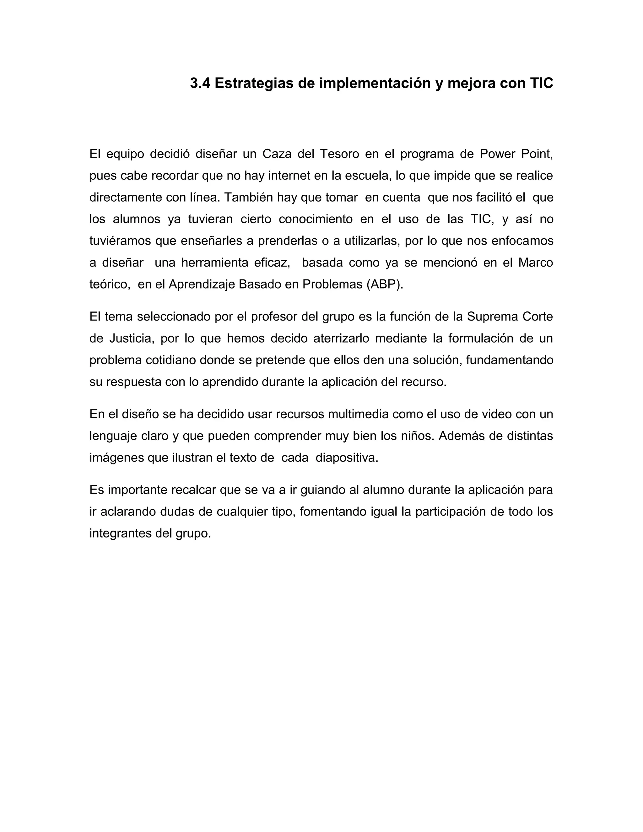 3.4 Estrategias de implementación y mejora con TIC



El equipo decidió diseñar un Caza del Tesoro en el programa de Power Point,
pues cabe recordar que no hay internet en la escuela, lo que impide que se realice
directamente con línea. También hay que tomar en cuenta que nos facilitó el que
los alumnos ya tuvieran cierto conocimiento en el uso de las TIC, y así no
tuviéramos que enseñarles a prenderlas o a utilizarlas, por lo que nos enfocamos
a diseñar una herramienta eficaz, basada como ya se mencionó en el Marco
teórico, en el Aprendizaje Basado en Problemas (ABP).

El tema seleccionado por el profesor del grupo es la función de la Suprema Corte
de Justicia, por lo que hemos decido aterrizarlo mediante la formulación de un
problema cotidiano donde se pretende que ellos den una solución, fundamentando
su respuesta con lo aprendido durante la aplicación del recurso.

En el diseño se ha decidido usar recursos multimedia como el uso de video con un
lenguaje claro y que pueden comprender muy bien los niños. Además de distintas
imágenes que ilustran el texto de cada diapositiva.

Es importante recalcar que se va a ir guiando al alumno durante la aplicación para
ir aclarando dudas de cualquier tipo, fomentando igual la participación de todo los
integrantes del grupo.
 