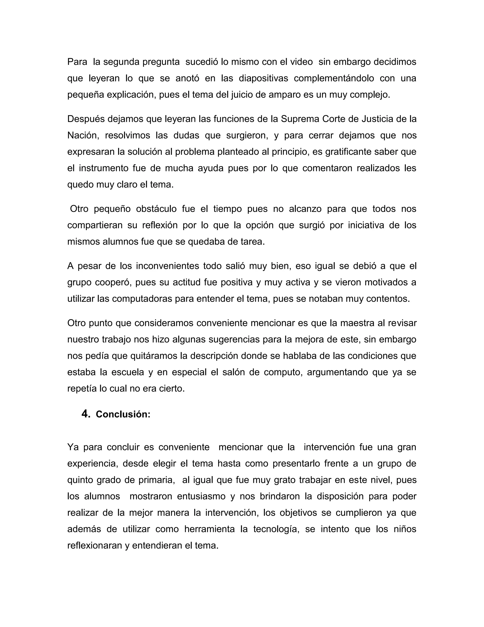 Para la segunda pregunta sucedió lo mismo con el video sin embargo decidimos
que leyeran lo que se anotó en las diapositivas complementándolo con una
pequeña explicación, pues el tema del juicio de amparo es un muy complejo.

Después dejamos que leyeran las funciones de la Suprema Corte de Justicia de la
Nación, resolvimos las dudas que surgieron, y para cerrar dejamos que nos
expresaran la solución al problema planteado al principio, es gratificante saber que
el instrumento fue de mucha ayuda pues por lo que comentaron realizados les
quedo muy claro el tema.

Otro pequeño obstáculo fue el tiempo pues no alcanzo para que todos nos
compartieran su reflexión por lo que la opción que surgió por iniciativa de los
mismos alumnos fue que se quedaba de tarea.

A pesar de los inconvenientes todo salió muy bien, eso igual se debió a que el
grupo cooperó, pues su actitud fue positiva y muy activa y se vieron motivados a
utilizar las computadoras para entender el tema, pues se notaban muy contentos.

Otro punto que consideramos conveniente mencionar es que la maestra al revisar
nuestro trabajo nos hizo algunas sugerencias para la mejora de este, sin embargo
nos pedía que quitáramos la descripción donde se hablaba de las condiciones que
estaba la escuela y en especial el salón de computo, argumentando que ya se
repetía lo cual no era cierto.

   4. Conclusión:

Ya para concluir es conveniente mencionar que la intervención fue una gran
experiencia, desde elegir el tema hasta como presentarlo frente a un grupo de
quinto grado de primaria, al igual que fue muy grato trabajar en este nivel, pues
los alumnos mostraron entusiasmo y nos brindaron la disposición para poder
realizar de la mejor manera la intervención, los objetivos se cumplieron ya que
además de utilizar como herramienta la tecnología, se intento que los niños
reflexionaran y entendieran el tema.
 