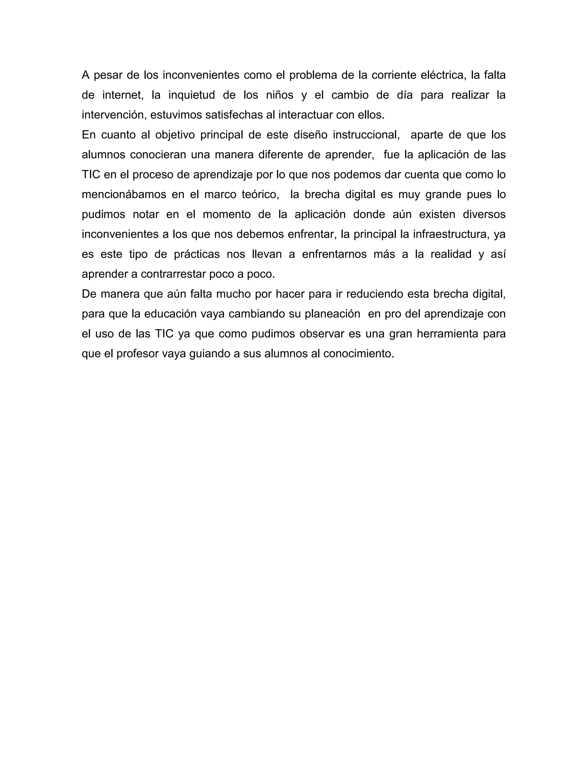 A pesar de los inconvenientes como el problema de la corriente eléctrica, la falta
de internet, la inquietud de los niños y el cambio de día para realizar la
intervención, estuvimos satisfechas al interactuar con ellos.
En cuanto al objetivo principal de este diseño instruccional, aparte de que los
alumnos conocieran una manera diferente de aprender, fue la aplicación de las
TIC en el proceso de aprendizaje por lo que nos podemos dar cuenta que como lo
mencionábamos en el marco teórico, la brecha digital es muy grande pues lo
pudimos notar en el momento de la aplicación donde aún existen diversos
inconvenientes a los que nos debemos enfrentar, la principal la infraestructura, ya
es este tipo de prácticas nos llevan a enfrentarnos más a la realidad y así
aprender a contrarrestar poco a poco.
De manera que aún falta mucho por hacer para ir reduciendo esta brecha digital,
para que la educación vaya cambiando su planeación en pro del aprendizaje con
el uso de las TIC ya que como pudimos observar es una gran herramienta para
que el profesor vaya guiando a sus alumnos al conocimiento.
 