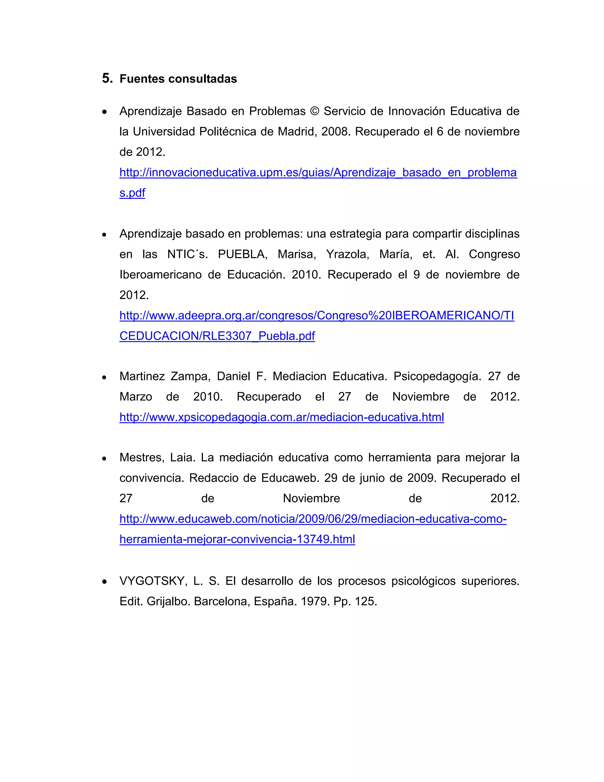5. Fuentes consultadas

  Aprendizaje Basado en Problemas © Servicio de Innovación Educativa de
  la Universidad Politécnica de Madrid, 2008. Recuperado el 6 de noviembre
  de 2012.
  http://innovacioneducativa.upm.es/guias/Aprendizaje_basado_en_problema
  s.pdf


  Aprendizaje basado en problemas: una estrategia para compartir disciplinas
  en las NTIC´s. PUEBLA, Marisa, Yrazola, María, et. Al. Congreso
  Iberoamericano de Educación. 2010. Recuperado el 9 de noviembre de
  2012.
  http://www.adeepra.org.ar/congresos/Congreso%20IBEROAMERICANO/TI
  CEDUCACION/RLE3307_Puebla.pdf


  Martinez Zampa, Daniel F. Mediacion Educativa. Psicopedagogía. 27 de
  Marzo      de   2010.   Recuperado   el   27   de   Noviembre   de   2012.
  http://www.xpsicopedagogia.com.ar/mediacion-educativa.html


  Mestres, Laia. La mediación educativa como herramienta para mejorar la
  convivencia. Redaccio de Educaweb. 29 de junio de 2009. Recuperado el
  27               de            Noviembre              de             2012.
  http://www.educaweb.com/noticia/2009/06/29/mediacion-educativa-como-
  herramienta-mejorar-convivencia-13749.html


  VYGOTSKY, L. S. El desarrollo de los procesos psicológicos superiores.
  Edit. Grijalbo. Barcelona, España. 1979. Pp. 125.
 