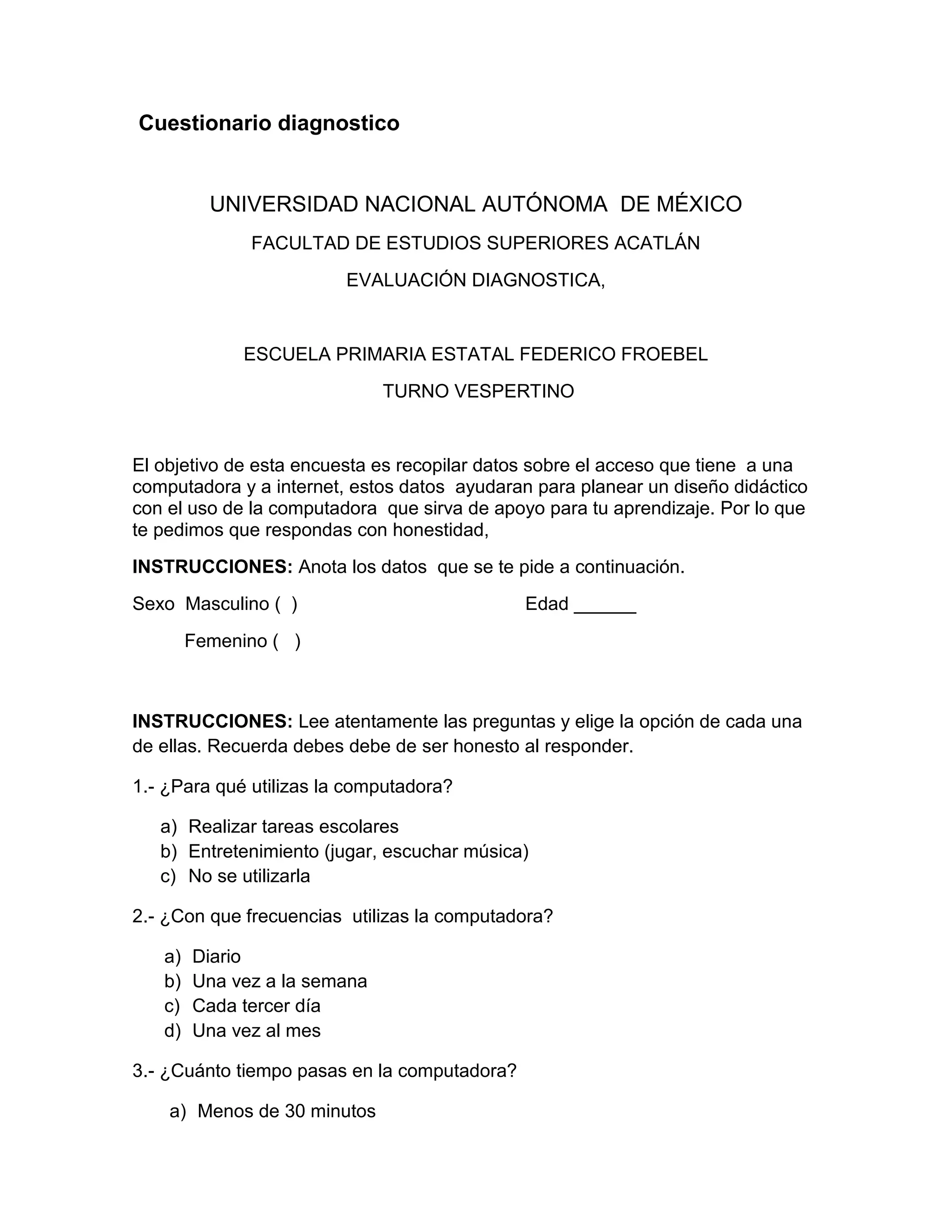 Cuestionario diagnostico


          UNIVERSIDAD NACIONAL AUTÓNOMA DE MÉXICO
              FACULTAD DE ESTUDIOS SUPERIORES ACATLÁN
                         EVALUACIÓN DIAGNOSTICA,


              ESCUELA PRIMARIA ESTATAL FEDERICO FROEBEL
                              TURNO VESPERTINO


El objetivo de esta encuesta es recopilar datos sobre el acceso que tiene a una
computadora y a internet, estos datos ayudaran para planear un diseño didáctico
con el uso de la computadora que sirva de apoyo para tu aprendizaje. Por lo que
te pedimos que respondas con honestidad,
INSTRUCCIONES: Anota los datos que se te pide a continuación.
Sexo Masculino ( )                            Edad ______
        Femenino ( )



INSTRUCCIONES: Lee atentamente las preguntas y elige la opción de cada una
de ellas. Recuerda debes debe de ser honesto al responder.

1.- ¿Para qué utilizas la computadora?

   a) Realizar tareas escolares
   b) Entretenimiento (jugar, escuchar música)
   c) No se utilizarla

2.- ¿Con que frecuencias utilizas la computadora?

   a)   Diario
   b)   Una vez a la semana
   c)   Cada tercer día
   d)   Una vez al mes

3.- ¿Cuánto tiempo pasas en la computadora?

    a) Menos de 30 minutos
 