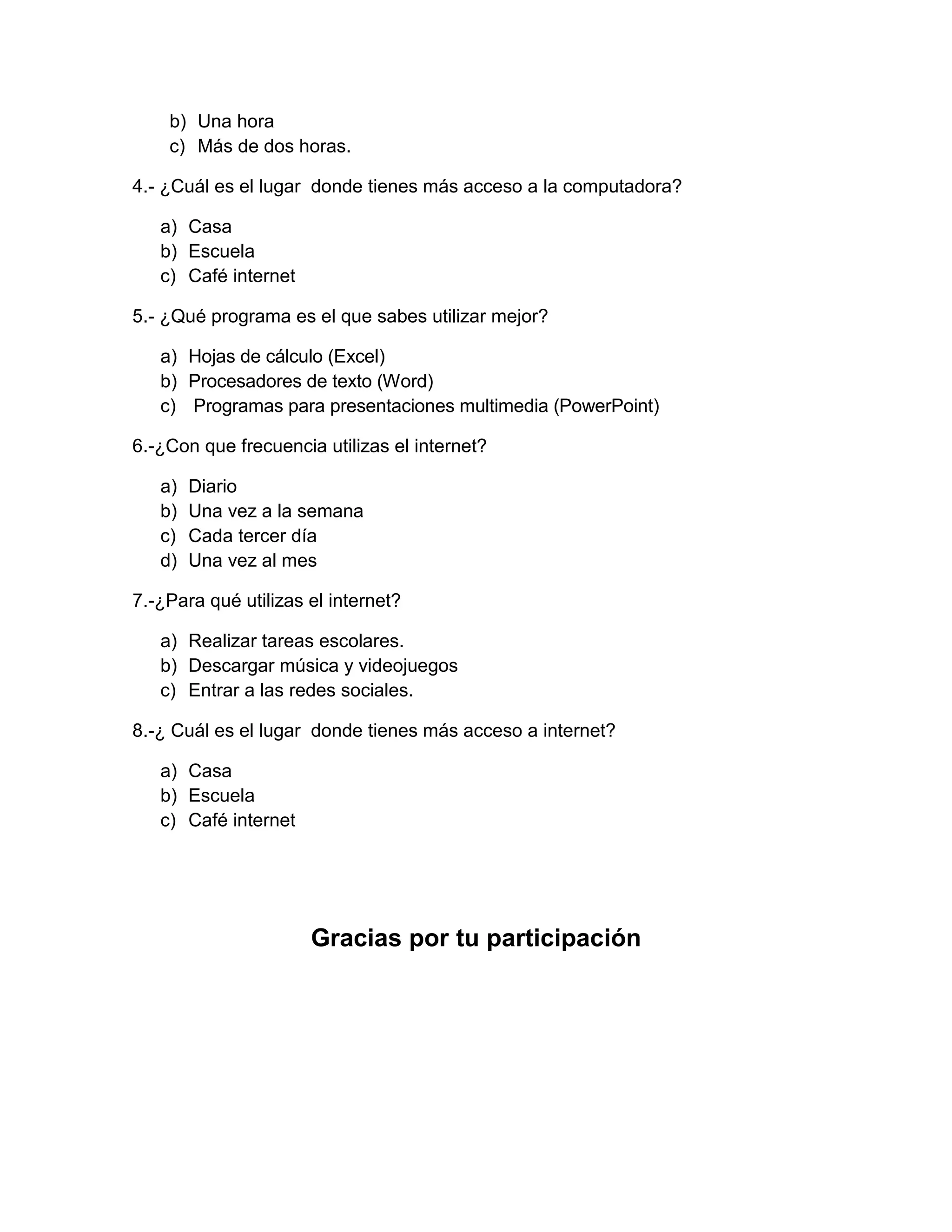 b) Una hora
    c) Más de dos horas.

4.- ¿Cuál es el lugar donde tienes más acceso a la computadora?

   a) Casa
   b) Escuela
   c) Café internet

5.- ¿Qué programa es el que sabes utilizar mejor?

   a) Hojas de cálculo (Excel)
   b) Procesadores de texto (Word)
   c) Programas para presentaciones multimedia (PowerPoint)

6.-¿Con que frecuencia utilizas el internet?

   a)   Diario
   b)   Una vez a la semana
   c)   Cada tercer día
   d)   Una vez al mes

7.-¿Para qué utilizas el internet?

   a) Realizar tareas escolares.
   b) Descargar música y videojuegos
   c) Entrar a las redes sociales.

8.-¿ Cuál es el lugar donde tienes más acceso a internet?

   a) Casa
   b) Escuela
   c) Café internet




                      Gracias por tu participación
 