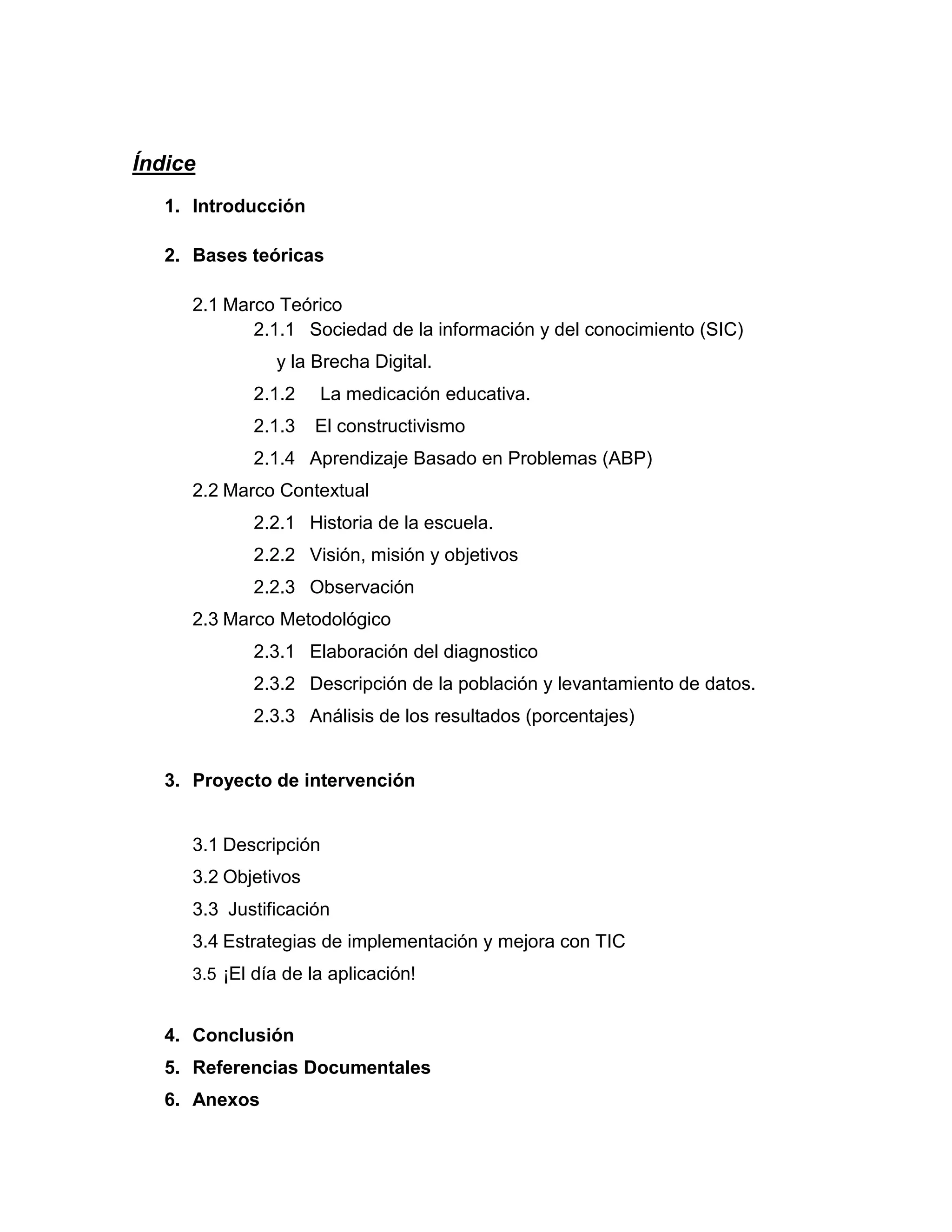 Índice
   1. Introducción

   2. Bases teóricas

      2.1 Marco Teórico
             2.1.1 Sociedad de la información y del conocimiento (SIC)
                y la Brecha Digital.
             2.1.2    La medicación educativa.
             2.1.3    El constructivismo
             2.1.4 Aprendizaje Basado en Problemas (ABP)
      2.2 Marco Contextual
             2.2.1 Historia de la escuela.
             2.2.2 Visión, misión y objetivos
             2.2.3 Observación
      2.3 Marco Metodológico
             2.3.1 Elaboración del diagnostico
             2.3.2 Descripción de la población y levantamiento de datos.
             2.3.3 Análisis de los resultados (porcentajes)


   3. Proyecto de intervención


      3.1 Descripción
      3.2 Objetivos
      3.3 Justificación
      3.4 Estrategias de implementación y mejora con TIC
      3.5 ¡El día de la aplicación!


   4. Conclusión
   5. Referencias Documentales
   6. Anexos
 