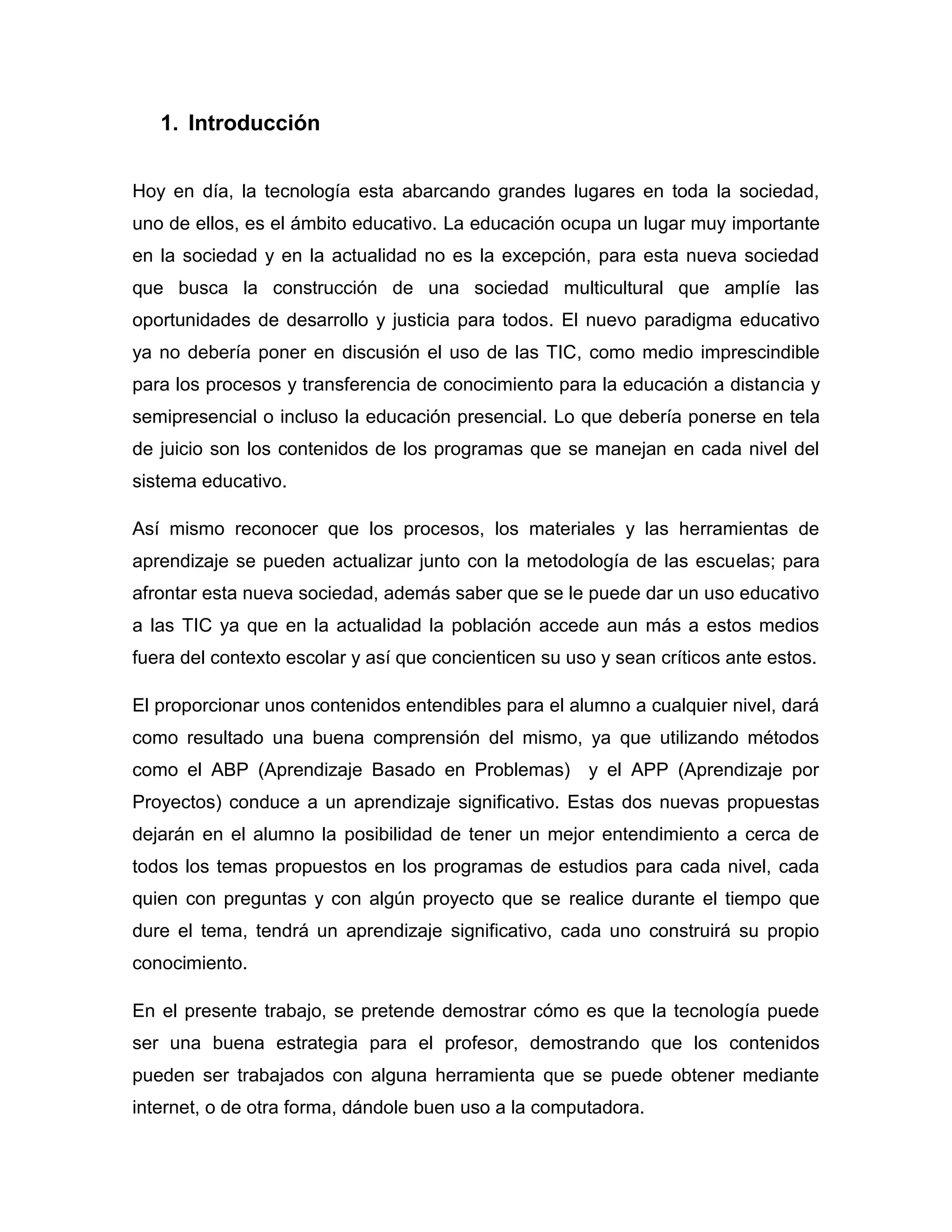 1. Introducción


Hoy en día, la tecnología esta abarcando grandes lugares en toda la sociedad,
uno de ellos, es el ámbito educativo. La educación ocupa un lugar muy importante
en la sociedad y en la actualidad no es la excepción, para esta nueva sociedad
que busca la construcción de una sociedad multicultural que amplíe las
oportunidades de desarrollo y justicia para todos. El nuevo paradigma educativo
ya no debería poner en discusión el uso de las TIC, como medio imprescindible
para los procesos y transferencia de conocimiento para la educación a distancia y
semipresencial o incluso la educación presencial. Lo que debería ponerse en tela
de juicio son los contenidos de los programas que se manejan en cada nivel del
sistema educativo.

Así mismo reconocer que los procesos, los materiales y las herramientas de
aprendizaje se pueden actualizar junto con la metodología de las escuelas; para
afrontar esta nueva sociedad, además saber que se le puede dar un uso educativo
a las TIC ya que en la actualidad la población accede aun más a estos medios
fuera del contexto escolar y así que concienticen su uso y sean críticos ante estos.

El proporcionar unos contenidos entendibles para el alumno a cualquier nivel, dará
como resultado una buena comprensión del mismo, ya que utilizando métodos
como el ABP (Aprendizaje Basado en Problemas) y el APP (Aprendizaje por
Proyectos) conduce a un aprendizaje significativo. Estas dos nuevas propuestas
dejarán en el alumno la posibilidad de tener un mejor entendimiento a cerca de
todos los temas propuestos en los programas de estudios para cada nivel, cada
quien con preguntas y con algún proyecto que se realice durante el tiempo que
dure el tema, tendrá un aprendizaje significativo, cada uno construirá su propio
conocimiento.

En el presente trabajo, se pretende demostrar cómo es que la tecnología puede
ser una buena estrategia para el profesor, demostrando que los contenidos
pueden ser trabajados con alguna herramienta que se puede obtener mediante
internet, o de otra forma, dándole buen uso a la computadora.
 