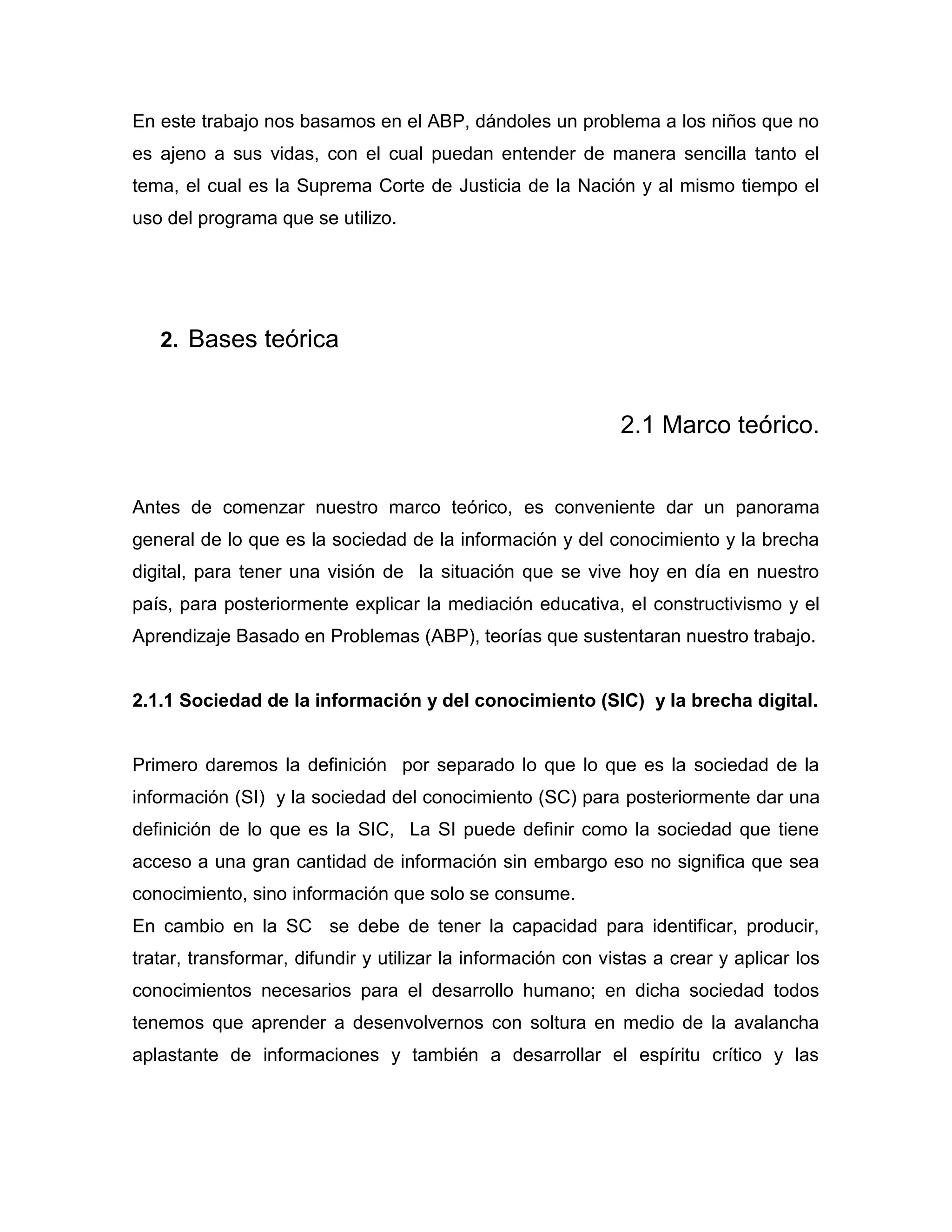 En este trabajo nos basamos en el ABP, dándoles un problema a los niños que no
es ajeno a sus vidas, con el cual puedan entender de manera sencilla tanto el
tema, el cual es la Suprema Corte de Justicia de la Nación y al mismo tiempo el
uso del programa que se utilizo.




   2. Bases teórica


                                                              2.1 Marco teórico.


Antes de comenzar nuestro marco teórico, es conveniente dar un panorama
general de lo que es la sociedad de la información y del conocimiento y la brecha
digital, para tener una visión de la situación que se vive hoy en día en nuestro
país, para posteriormente explicar la mediación educativa, el constructivismo y el
Aprendizaje Basado en Problemas (ABP), teorías que sustentaran nuestro trabajo.


2.1.1 Sociedad de la información y del conocimiento (SIC) y la brecha digital.


Primero daremos la definición por separado lo que lo que es la sociedad de la
información (SI) y la sociedad del conocimiento (SC) para posteriormente dar una
definición de lo que es la SIC, La SI puede definir como la sociedad que tiene
acceso a una gran cantidad de información sin embargo eso no significa que sea
conocimiento, sino información que solo se consume.
En cambio en la SC se debe de tener la capacidad para identificar, producir,
tratar, transformar, difundir y utilizar la información con vistas a crear y aplicar los
conocimientos necesarios para el desarrollo humano; en dicha sociedad todos
tenemos que aprender a desenvolvernos con soltura en medio de la avalancha
aplastante de informaciones y también a desarrollar el espíritu crítico y las
 