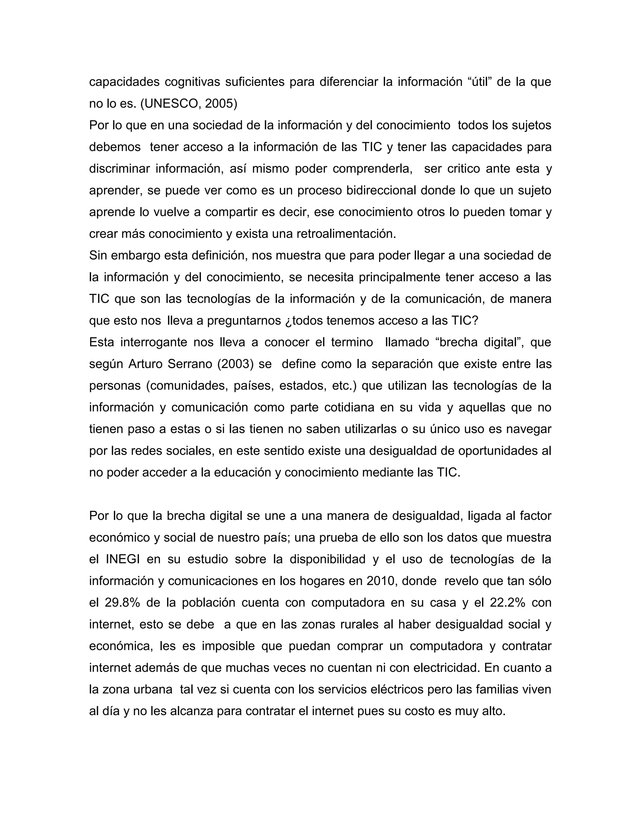 capacidades cognitivas suficientes para diferenciar la información “útil” de la que
no lo es. (UNESCO, 2005)
Por lo que en una sociedad de la información y del conocimiento todos los sujetos
debemos tener acceso a la información de las TIC y tener las capacidades para
discriminar información, así mismo poder comprenderla, ser critico ante esta y
aprender, se puede ver como es un proceso bidireccional donde lo que un sujeto
aprende lo vuelve a compartir es decir, ese conocimiento otros lo pueden tomar y
crear más conocimiento y exista una retroalimentación.
Sin embargo esta definición, nos muestra que para poder llegar a una sociedad de
la información y del conocimiento, se necesita principalmente tener acceso a las
TIC que son las tecnologías de la información y de la comunicación, de manera
que esto nos lleva a preguntarnos ¿todos tenemos acceso a las TIC?
Esta interrogante nos lleva a conocer el termino llamado “brecha digital”, que
según Arturo Serrano (2003) se define como la separación que existe entre las
personas (comunidades, países, estados, etc.) que utilizan las tecnologías de la
información y comunicación como parte cotidiana en su vida y aquellas que no
tienen paso a estas o si las tienen no saben utilizarlas o su único uso es navegar
por las redes sociales, en este sentido existe una desigualdad de oportunidades al
no poder acceder a la educación y conocimiento mediante las TIC.


Por lo que la brecha digital se une a una manera de desigualdad, ligada al factor
económico y social de nuestro país; una prueba de ello son los datos que muestra
el INEGI en su estudio sobre la disponibilidad y el uso de tecnologías de la
información y comunicaciones en los hogares en 2010, donde revelo que tan sólo
el 29.8% de la población cuenta con computadora en su casa y el 22.2% con
internet, esto se debe a que en las zonas rurales al haber desigualdad social y
económica, les es imposible que puedan comprar un computadora y contratar
internet además de que muchas veces no cuentan ni con electricidad. En cuanto a
la zona urbana tal vez si cuenta con los servicios eléctricos pero las familias viven
al día y no les alcanza para contratar el internet pues su costo es muy alto.
 