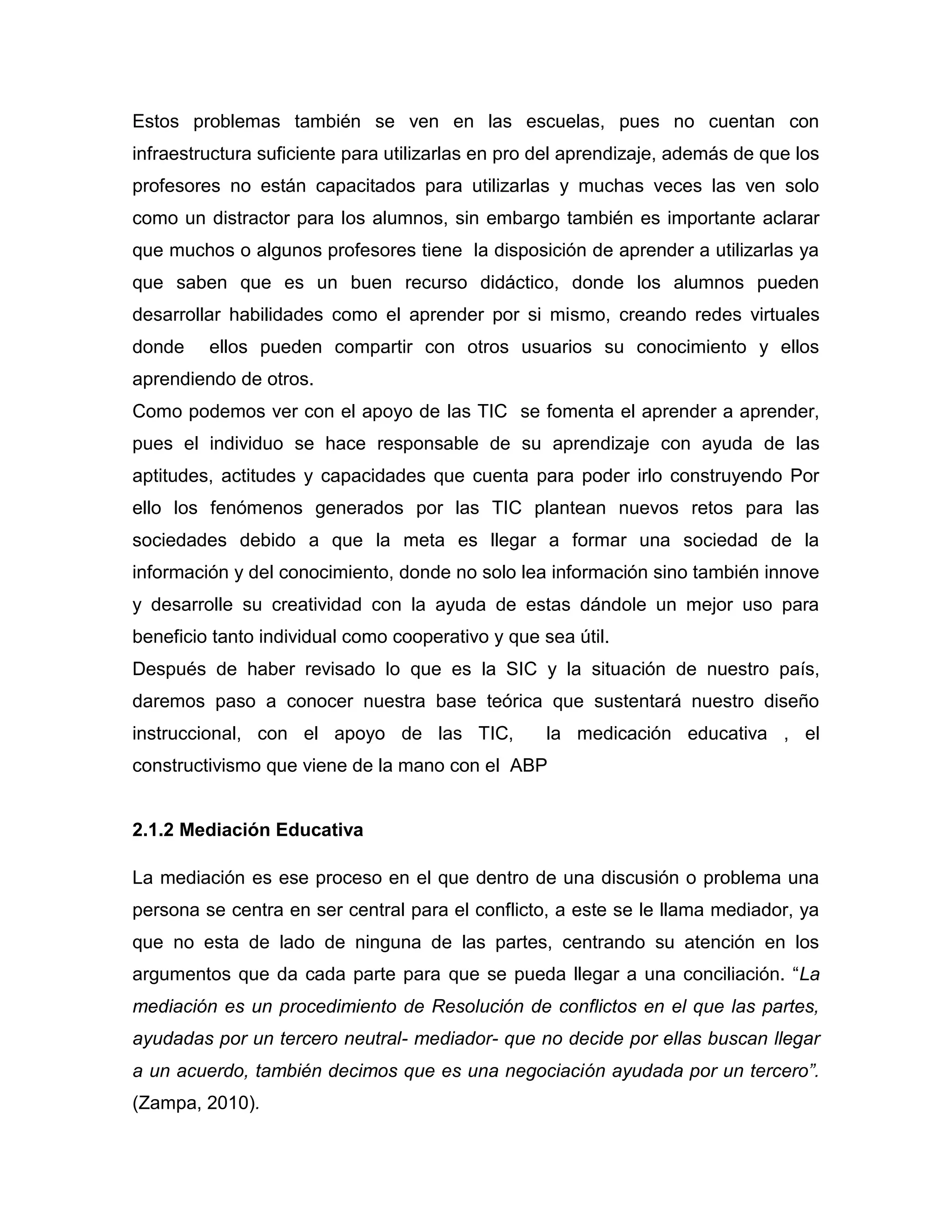 Estos problemas también se ven en las escuelas, pues no cuentan con
infraestructura suficiente para utilizarlas en pro del aprendizaje, además de que los
profesores no están capacitados para utilizarlas y muchas veces las ven solo
como un distractor para los alumnos, sin embargo también es importante aclarar
que muchos o algunos profesores tiene la disposición de aprender a utilizarlas ya
que saben que es un buen recurso didáctico, donde los alumnos pueden
desarrollar habilidades como el aprender por si mismo, creando redes virtuales
donde    ellos pueden compartir con otros usuarios su conocimiento y ellos
aprendiendo de otros.
Como podemos ver con el apoyo de las TIC se fomenta el aprender a aprender,
pues el individuo se hace responsable de su aprendizaje con ayuda de las
aptitudes, actitudes y capacidades que cuenta para poder irlo construyendo Por
ello los fenómenos generados por las TIC plantean nuevos retos para las
sociedades debido a que la meta es llegar a formar una sociedad de la
información y del conocimiento, donde no solo lea información sino también innove
y desarrolle su creatividad con la ayuda de estas dándole un mejor uso para
beneficio tanto individual como cooperativo y que sea útil.
Después de haber revisado lo que es la SIC y la situación de nuestro país,
daremos paso a conocer nuestra base teórica que sustentará nuestro diseño
instruccional, con el apoyo de las TIC,            la medicación educativa , el
constructivismo que viene de la mano con el ABP


2.1.2 Mediación Educativa

La mediación es ese proceso en el que dentro de una discusión o problema una
persona se centra en ser central para el conflicto, a este se le llama mediador, ya
que no esta de lado de ninguna de las partes, centrando su atención en los
argumentos que da cada parte para que se pueda llegar a una conciliación. “La
mediación es un procedimiento de Resolución de conflictos en el que las partes,
ayudadas por un tercero neutral- mediador- que no decide por ellas buscan llegar
a un acuerdo, también decimos que es una negociación ayudada por un tercero”.
(Zampa, 2010).
 