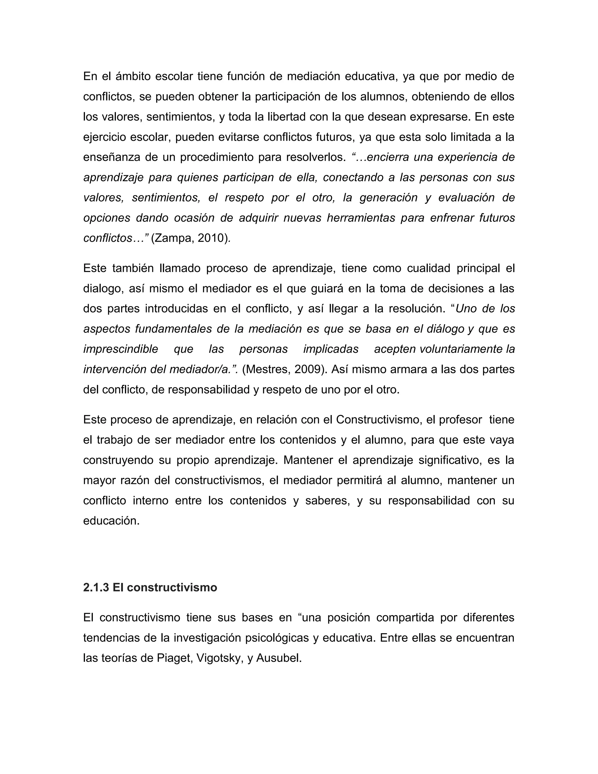 En el ámbito escolar tiene función de mediación educativa, ya que por medio de
conflictos, se pueden obtener la participación de los alumnos, obteniendo de ellos
los valores, sentimientos, y toda la libertad con la que desean expresarse. En este
ejercicio escolar, pueden evitarse conflictos futuros, ya que esta solo limitada a la
enseñanza de un procedimiento para resolverlos. “…encierra una experiencia de
aprendizaje para quienes participan de ella, conectando a las personas con sus
valores, sentimientos, el respeto por el otro, la generación y evaluación de
opciones dando ocasión de adquirir nuevas herramientas para enfrenar futuros
conflictos…” (Zampa, 2010).

Este también llamado proceso de aprendizaje, tiene como cualidad principal el
dialogo, así mismo el mediador es el que guiará en la toma de decisiones a las
dos partes introducidas en el conflicto, y así llegar a la resolución. “Uno de los
aspectos fundamentales de la mediación es que se basa en el diálogo y que es
imprescindible    que   las    personas       implicadas   acepten voluntariamente la
intervención del mediador/a.”. (Mestres, 2009). Así mismo armara a las dos partes
del conflicto, de responsabilidad y respeto de uno por el otro.

Este proceso de aprendizaje, en relación con el Constructivismo, el profesor tiene
el trabajo de ser mediador entre los contenidos y el alumno, para que este vaya
construyendo su propio aprendizaje. Mantener el aprendizaje significativo, es la
mayor razón del constructivismos, el mediador permitirá al alumno, mantener un
conflicto interno entre los contenidos y saberes, y su responsabilidad con su
educación.




2.1.3 El constructivismo

El constructivismo tiene sus bases en “una posición compartida por diferentes
tendencias de la investigación psicológicas y educativa. Entre ellas se encuentran
las teorías de Piaget, Vigotsky, y Ausubel.
 