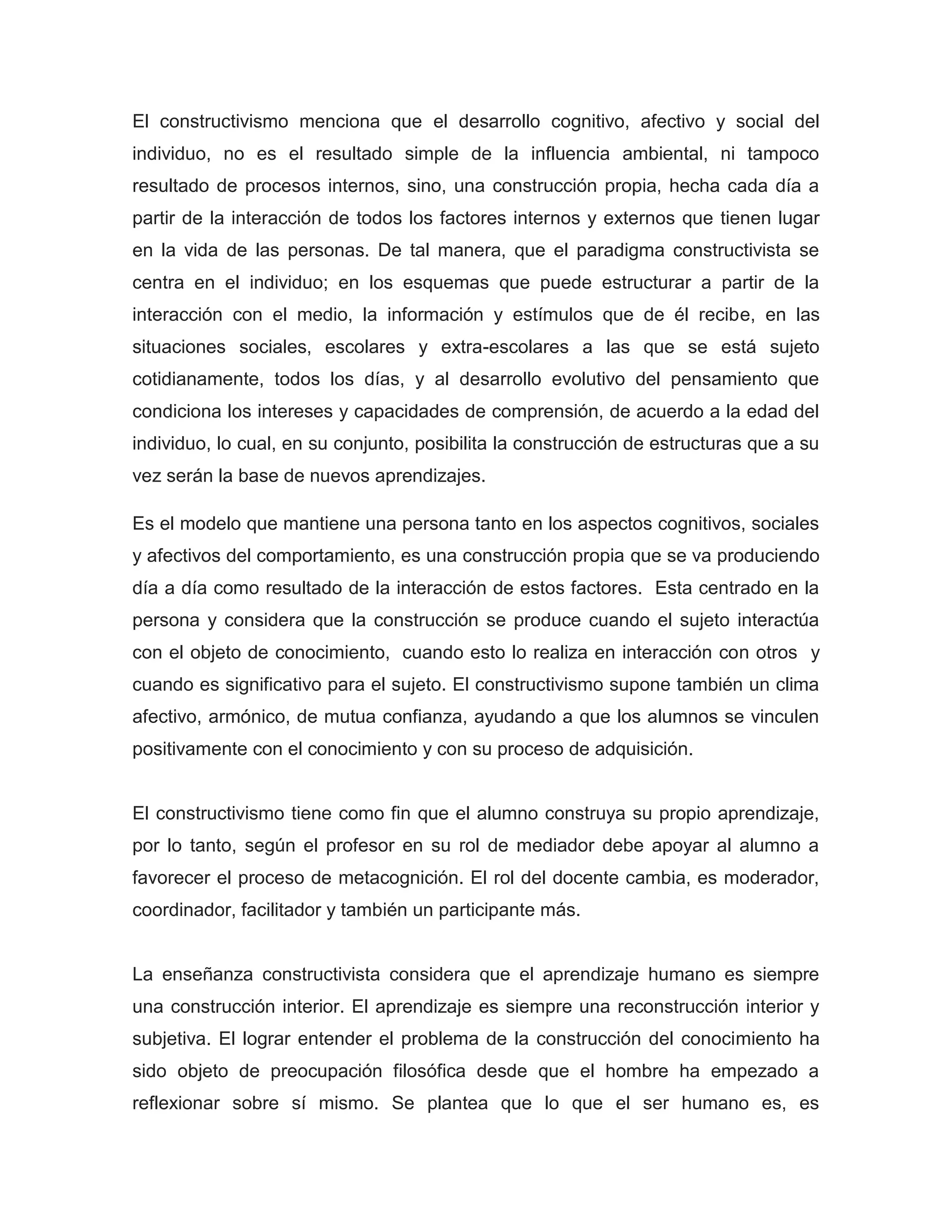 El constructivismo menciona que el desarrollo cognitivo, afectivo y social del
individuo, no es el resultado simple de la influencia ambiental, ni tampoco
resultado de procesos internos, sino, una construcción propia, hecha cada día a
partir de la interacción de todos los factores internos y externos que tienen lugar
en la vida de las personas. De tal manera, que el paradigma constructivista se
centra en el individuo; en los esquemas que puede estructurar a partir de la
interacción con el medio, la información y estímulos que de él recibe, en las
situaciones sociales, escolares y extra-escolares a las que se está sujeto
cotidianamente, todos los días, y al desarrollo evolutivo del pensamiento que
condiciona los intereses y capacidades de comprensión, de acuerdo a la edad del
individuo, lo cual, en su conjunto, posibilita la construcción de estructuras que a su
vez serán la base de nuevos aprendizajes.

Es el modelo que mantiene una persona tanto en los aspectos cognitivos, sociales
y afectivos del comportamiento, es una construcción propia que se va produciendo
día a día como resultado de la interacción de estos factores. Esta centrado en la
persona y considera que la construcción se produce cuando el sujeto interactúa
con el objeto de conocimiento, cuando esto lo realiza en interacción con otros y
cuando es significativo para el sujeto. El constructivismo supone también un clima
afectivo, armónico, de mutua confianza, ayudando a que los alumnos se vinculen
positivamente con el conocimiento y con su proceso de adquisición.


El constructivismo tiene como fin que el alumno construya su propio aprendizaje,
por lo tanto, según el profesor en su rol de mediador debe apoyar al alumno a
favorecer el proceso de metacognición. El rol del docente cambia, es moderador,
coordinador, facilitador y también un participante más.


La enseñanza constructivista considera que el aprendizaje humano es siempre
una construcción interior. El aprendizaje es siempre una reconstrucción interior y
subjetiva. El lograr entender el problema de la construcción del conocimiento ha
sido objeto de preocupación filosófica desde que el hombre ha empezado a
reflexionar sobre sí mismo. Se plantea que lo que el ser humano es, es
 