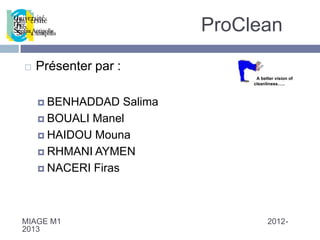 ProClean
   Présenter par :
                                  A better vision of
                                 cleanliness…..



     BENHADDAD    Salima
     BOUALI Manel

     HAIDOU Mouna

     RHMANI AYMEN

     NACERI Firas




MIAGE M1                               2012-
2013
 
