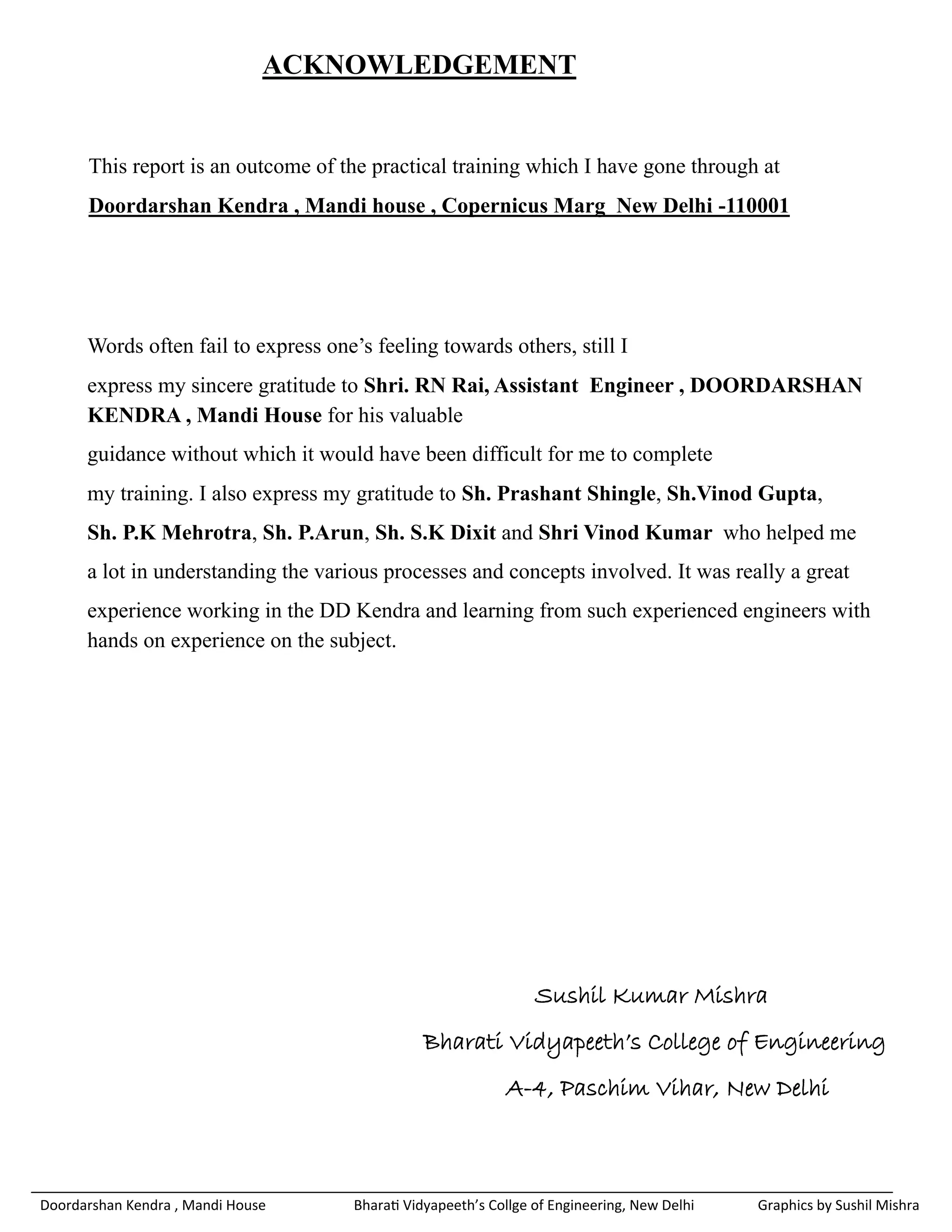 ACKNOWLEDGEMENT


      This report is an outcome of the practical training which I have gone through at
      Doordarshan Kendra , Mandi house , Copernicus Marg New Delhi -110001




      Words often fail to express one’s feeling towards others, still I
      express my sincere gratitude to Shri. RN Rai, Assistant Engineer , DOORDARSHAN
      KENDRA , Mandi House for his valuable
      guidance without which it would have been difficult for me to complete
      my training. I also express my gratitude to Sh. Prashant Shingle, Sh.Vinod Gupta,
      Sh. P.K Mehrotra, Sh. P.Arun, Sh. S.K Dixit and Shri Vinod Kumar who helped me
      a lot in understanding the various processes and concepts involved. It was really a great
      experience working in the DD Kendra and learning from such experienced engineers with
      hands on experience on the subject.




                                                                  Sushil Kumar Mishra
                                                Bharati Vidyapeeth’s College of Engineering
                                                             A-4, Paschim Vihar, New Delhi



Doordarshan Kendra , Mandi House      Bharati Vidyapeeth’s Collge of Engineering, New Delhi   Graphics by Sushil Mishra
 