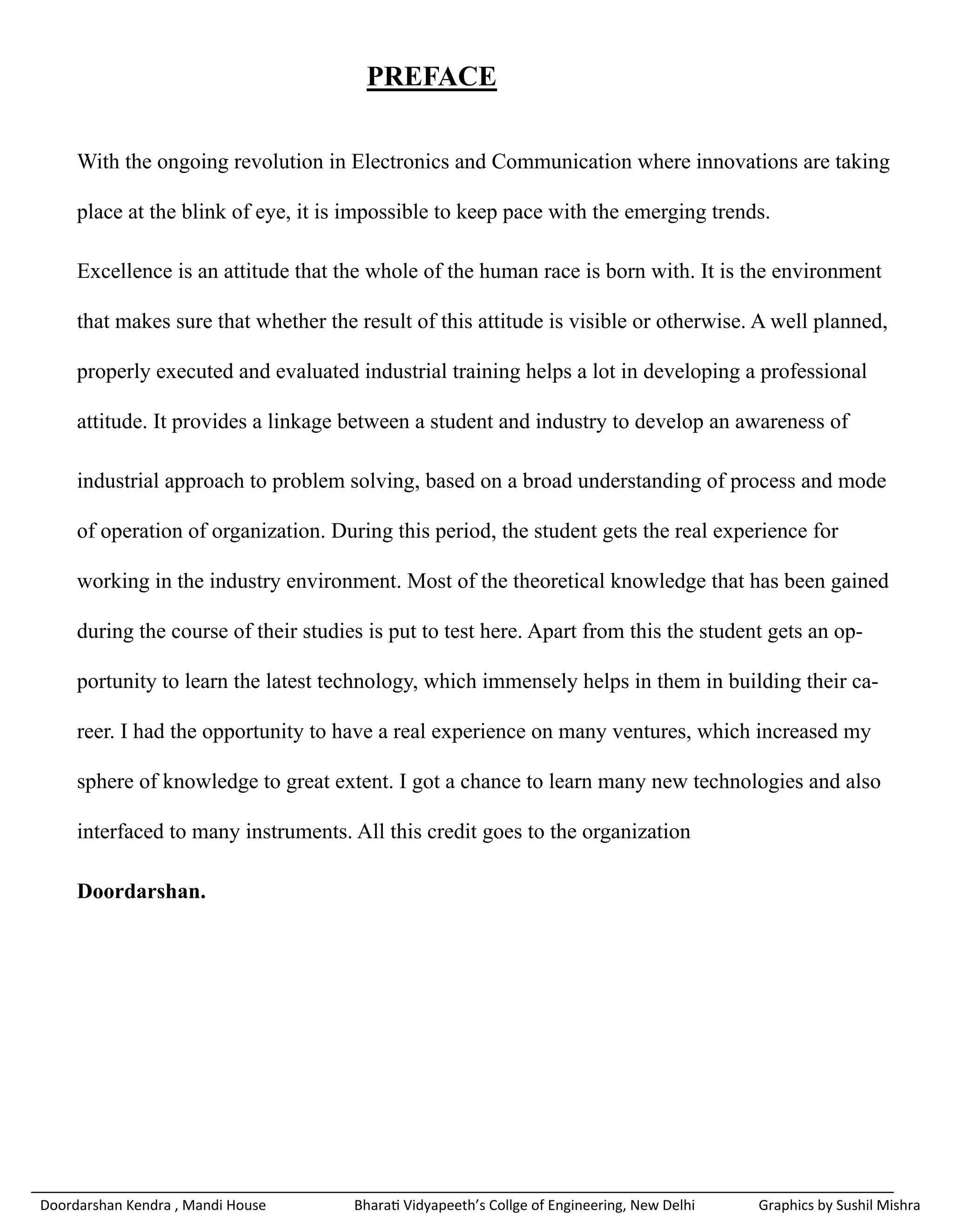 PREFACE

     With the ongoing revolution in Electronics and Communication where innovations are taking

     place at the blink of eye, it is impossible to keep pace with the emerging trends.

     Excellence is an attitude that the whole of the human race is born with. It is the environment

     that makes sure that whether the result of this attitude is visible or otherwise. A well planned,

     properly executed and evaluated industrial training helps a lot in developing a professional

     attitude. It provides a linkage between a student and industry to develop an awareness of

     industrial approach to problem solving, based on a broad understanding of process and mode

     of operation of organization. During this period, the student gets the real experience for

     working in the industry environment. Most of the theoretical knowledge that has been gained

     during the course of their studies is put to test here. Apart from this the student gets an op-

     portunity to learn the latest technology, which immensely helps in them in building their ca-

     reer. I had the opportunity to have a real experience on many ventures, which increased my

     sphere of knowledge to great extent. I got a chance to learn many new technologies and also

     interfaced to many instruments. All this credit goes to the organization

     Doordarshan.




Doordarshan Kendra , Mandi House      Bharati Vidyapeeth’s Collge of Engineering, New Delhi   Graphics by Sushil Mishra
 