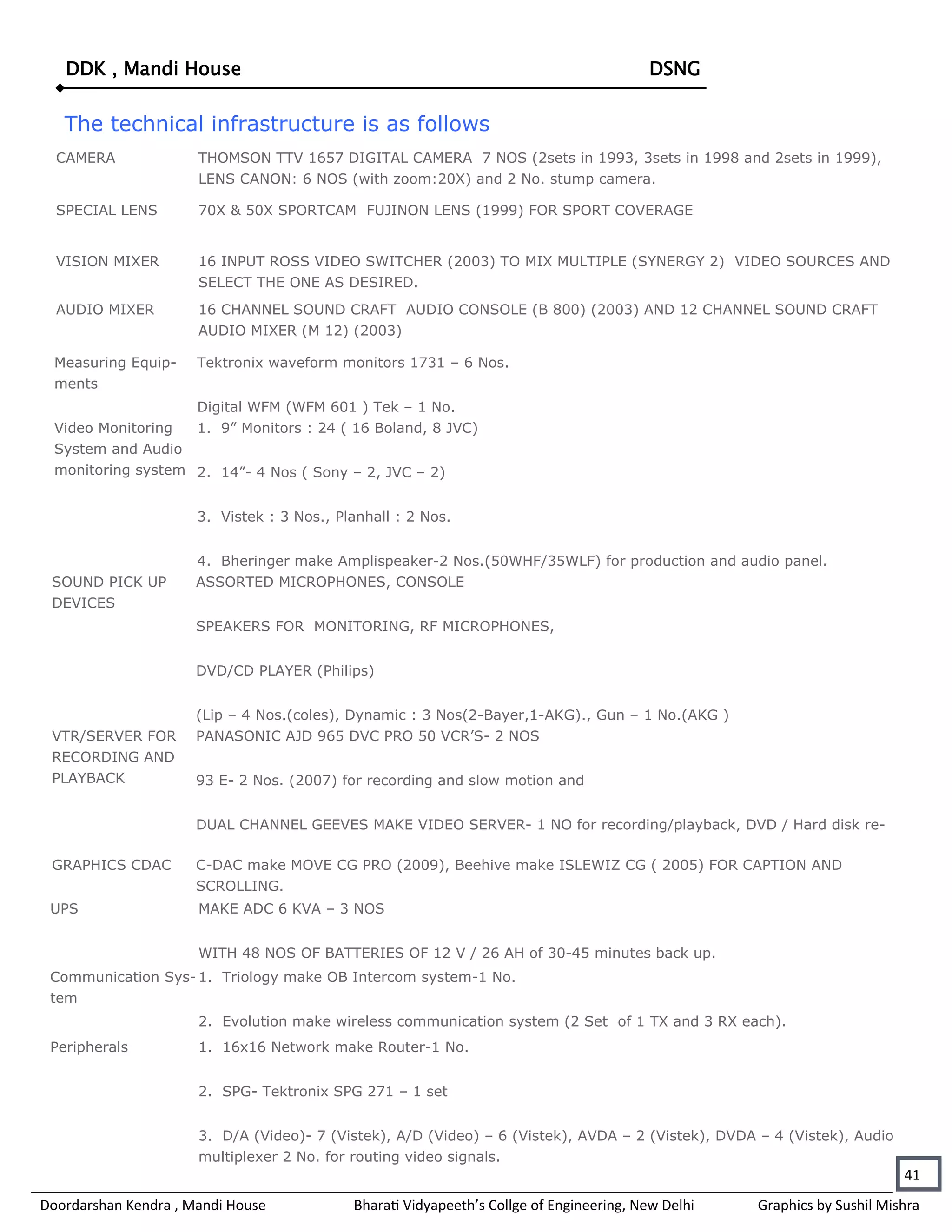 DDK , Mandi House                                                                     DSNG


   The technical infrastructure is as follows
  CAMERA              THOMSON TTV 1657 DIGITAL CAMERA 7 NOS (2sets in 1993, 3sets in 1998 and 2sets in 1999),
                      LENS CANON: 6 NOS (with zoom:20X) and 2 No. stump camera.

  SPECIAL LENS        70X & 50X SPORTCAM FUJINON LENS (1999) FOR SPORT COVERAGE


  VISION MIXER        16 INPUT ROSS VIDEO SWITCHER (2003) TO MIX MULTIPLE (SYNERGY 2) VIDEO SOURCES AND
                      SELECT THE ONE AS DESIRED.
  AUDIO MIXER         16 CHANNEL SOUND CRAFT AUDIO CONSOLE (B 800) (2003) AND 12 CHANNEL SOUND CRAFT
                      AUDIO MIXER (M 12) (2003)

  Measuring Equip-    Tektronix waveform monitors 1731 – 6 Nos.
  ments
                    Digital WFM (WFM 601 ) Tek – 1 No.
  Video Monitoring  1. 9” Monitors : 24 ( 16 Boland, 8 JVC)
  System and Audio
  monitoring system 2. 14”- 4 Nos ( Sony – 2, JVC – 2)


                      3. Vistek : 3 Nos., Planhall : 2 Nos.


                      4. Bheringer make Amplispeaker-2 Nos.(50WHF/35WLF) for production and audio panel.
 SOUND PICK UP        ASSORTED MICROPHONES, CONSOLE
 DEVICES
                      SPEAKERS FOR MONITORING, RF MICROPHONES,


                      DVD/CD PLAYER (Philips)


                      (Lip – 4 Nos.(coles), Dynamic : 3 Nos(2-Bayer,1-AKG)., Gun – 1 No.(AKG )
 VTR/SERVER FOR       PANASONIC AJD 965 DVC PRO 50 VCR’S- 2 NOS
 RECORDING AND
 PLAYBACK             93 E- 2 Nos. (2007) for recording and slow motion and


                      DUAL CHANNEL GEEVES MAKE VIDEO SERVER- 1 NO for recording/playback, DVD / Hard disk re-

 GRAPHICS CDAC        C-DAC make MOVE CG PRO (2009), Beehive make ISLEWIZ CG ( 2005) FOR CAPTION AND
                      SCROLLING.
 UPS                  MAKE ADC 6 KVA – 3 NOS


                      WITH 48 NOS OF BATTERIES OF 12 V / 26 AH of 30-45 minutes back up.
 Communication Sys- 1. Triology make OB Intercom system-1 No.
 tem
                      2. Evolution make wireless communication system (2 Set of 1 TX and 3 RX each).
 Peripherals          1. 16x16 Network make Router-1 No.


                      2. SPG- Tektronix SPG 271 – 1 set


                      3. D/A (Video)- 7 (Vistek), A/D (Video) – 6 (Vistek), AVDA – 2 (Vistek), DVDA – 4 (Vistek), Audio
                      multiplexer 2 No. for routing video signals.
                                                                                                                          41
Doordarshan Kendra , Mandi House            Bharati Vidyapeeth’s Collge of Engineering, New Delhi   Graphics by Sushil Mishra
 