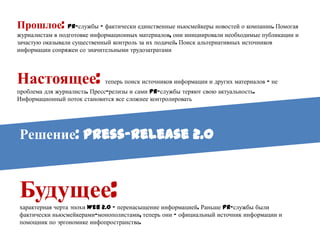 Прошлое: PR-службы – фактически единственные ньюсмейкеры новостей о компании.
Помогая журналистам в подготовке информационных материалов, они инициировали необходимые
публикации и зачастую оказывали существенный контроль за их подачей. Поиск альтернативных
источников информации сопряжен со значительными трудозатратами




Настоящее:                   теперь поиск источников информации и других материалов – не
проблема для журналиста. Пресс-релизы и сами PR-службы теряют свою актуальность.
Информационный поток становится все сложнее контролировать




Решение: Press-release 2.0



Будущее:
характерная черта эпохи Web 2.0 – перенасыщение информацией. Раньше PR-службы были
фактически ньюсмейкерами-монополистами, теперь они – официальный источник информации и
помощник по эргономике инфопространства.
 