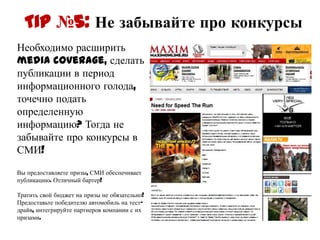 Tip №5: Не забывайте про конкурсы
Необходимо расширить
media coverage, сделать
публикации в период
информационного голода,
точечно подать
определенную
информацию? Тогда не
забывайте про конкурсы в
СМИ!

Вы предоставляете призы, СМИ обеспечивает
публикацию. Отличный бартер!

Тратить свой бюджет на призы не
обязательно! Предоставьте победителю
автомобиль на тест-драйв, интегрируйте
партнеров компании с их призами.
 