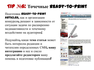 Tip №6: Точечные ready-to-print
Подготовка ready-to-print articles,
как и организация конкурсов,
решают в зависимости от ситуации
задачи по расширению
медиаактивности и точечному
воздействию на аудиторию;

Подумайте, какая тема статьи
может быть интересна редакции и
читателям определенных СМИ,
вашу интеграцию в нее и смело
предлагайте редакторам вашу
помощь в подготовке публикации!
 