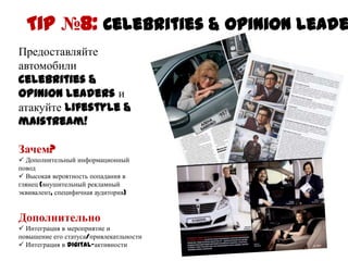 Tip №8: Celebrities & opinion leaders
Предоставляйте
автомобили celebrities
& opinion leaders и
атакуйте lifestyle &
maistream!

Зачем?
 Дополнительный информационный
повод
 Высокая вероятность попадания в
глянец (внушительный рекламный
эквивалент, специфичная аудитория)


Дополнительно
 Интеграция в мероприятие и
повышение его
статуса/привлекатльности
 Интеграция в digital-активности
 