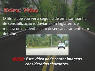 O filme que vão ver a seguir é de uma campanha
de sensibilização rodoviária em Inglaterra, e
mostra um acidente e um desencarceramento em
detalhe.




     AVISO: Este vídeo pode conter imagens
           consideradas chocantes.
 