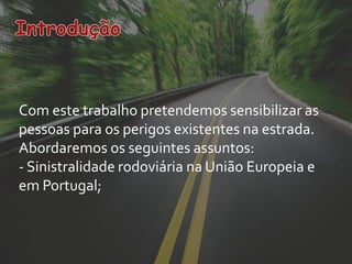 Com este trabalho pretendemos sensibilizar as
pessoas para os perigos existentes na estrada.
Abordaremos os seguintes assuntos:
- Sinistralidade rodoviária na União Europeia e
em Portugal;
 