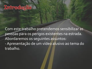 Com este trabalho pretendemos sensibilizar as
pessoas para os perigos existentes na estrada.
Abordaremos os seguintes assuntos:
- Apresentação de um vídeo alusivo ao tema do
trabalho.
 