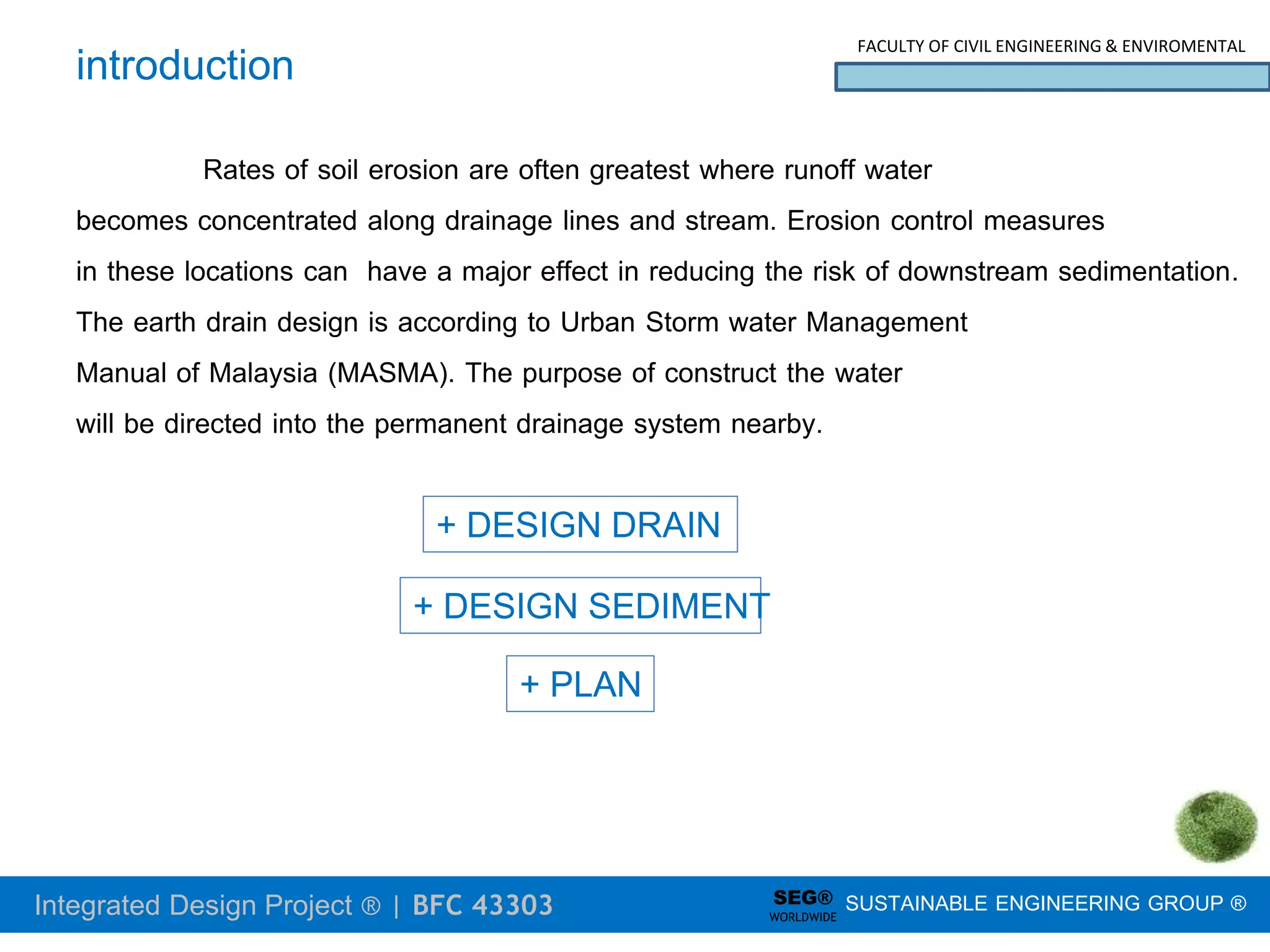 Integrated Design Project ® | BFC 43303
FACULTY OF CIVIL ENGINEERING & ENVIROMENTAL
SUSTAINABLE ENGINEERING GROUP ®
SEG®
WORLDWIDE
introduction
Rates of soil erosion are often greatest where runoff water
becomes concentrated along drainage lines and stream. Erosion control measures
in these locations can have a major effect in reducing the risk of downstream sedimentation.
The earth drain design is according to Urban Storm water Management
Manual of Malaysia (MASMA). The purpose of construct the water
will be directed into the permanent drainage system nearby.
+ DESIGN DRAIN
+ PLAN
+ DESIGN SEDIMENT
 