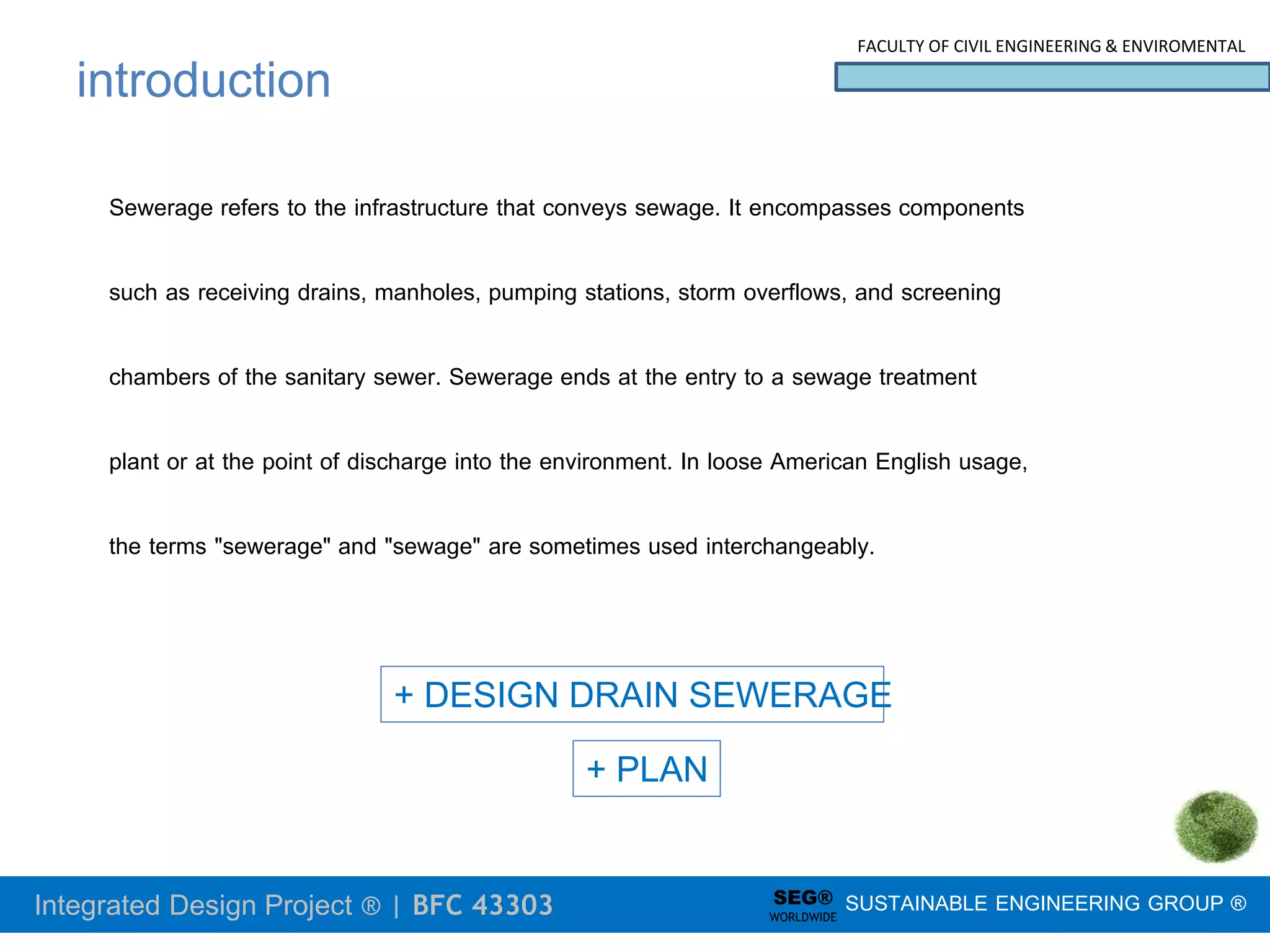 Integrated Design Project ® | BFC 43303
FACULTY OF CIVIL ENGINEERING & ENVIROMENTAL
SUSTAINABLE ENGINEERING GROUP ®
SEG®
WORLDWIDE
+ DESIGN DRAIN SEWERAGE
+ PLAN
introduction
Sewerage refers to the infrastructure that conveys sewage. It encompasses components
such as receiving drains, manholes, pumping stations, storm overflows, and screening
chambers of the sanitary sewer. Sewerage ends at the entry to a sewage treatment
plant or at the point of discharge into the environment. In loose American English usage,
the terms "sewerage" and "sewage" are sometimes used interchangeably.
 