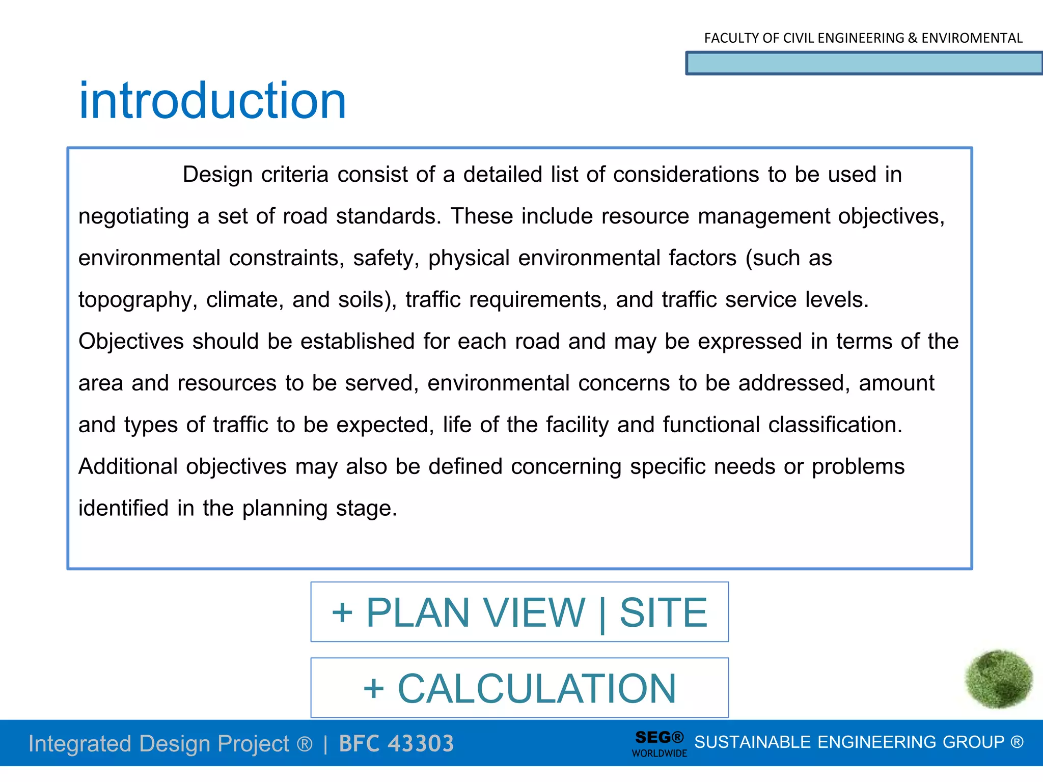 Integrated Design Project ® | BFC 43303
FACULTY OF CIVIL ENGINEERING & ENVIROMENTAL
SUSTAINABLE ENGINEERING GROUP ®
SEG®
WORLDWIDE
introduction
Design criteria consist of a detailed list of considerations to be used in
negotiating a set of road standards. These include resource management objectives,
environmental constraints, safety, physical environmental factors (such as
topography, climate, and soils), traffic requirements, and traffic service levels.
Objectives should be established for each road and may be expressed in terms of the
area and resources to be served, environmental concerns to be addressed, amount
and types of traffic to be expected, life of the facility and functional classification.
Additional objectives may also be defined concerning specific needs or problems
identified in the planning stage.
+ PLAN VIEW | SITE
+ CALCULATION
 