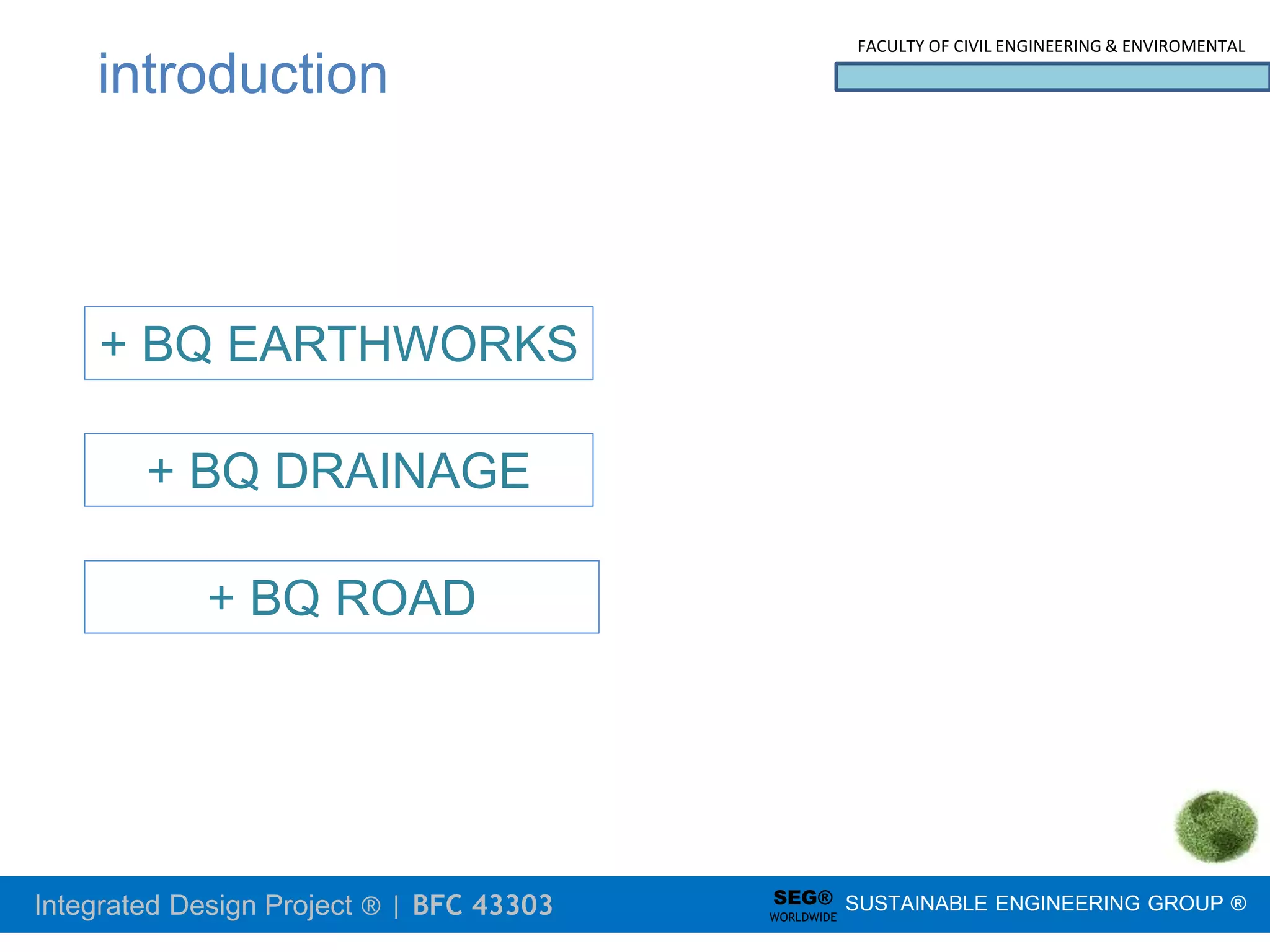 Integrated Design Project ® | BFC 43303
FACULTY OF CIVIL ENGINEERING & ENVIROMENTAL
SUSTAINABLE ENGINEERING GROUP ®
SEG®
WORLDWIDE
introduction
+ BQ EARTHWORKS
+ BQ DRAINAGE
+ BQ ROAD
 
