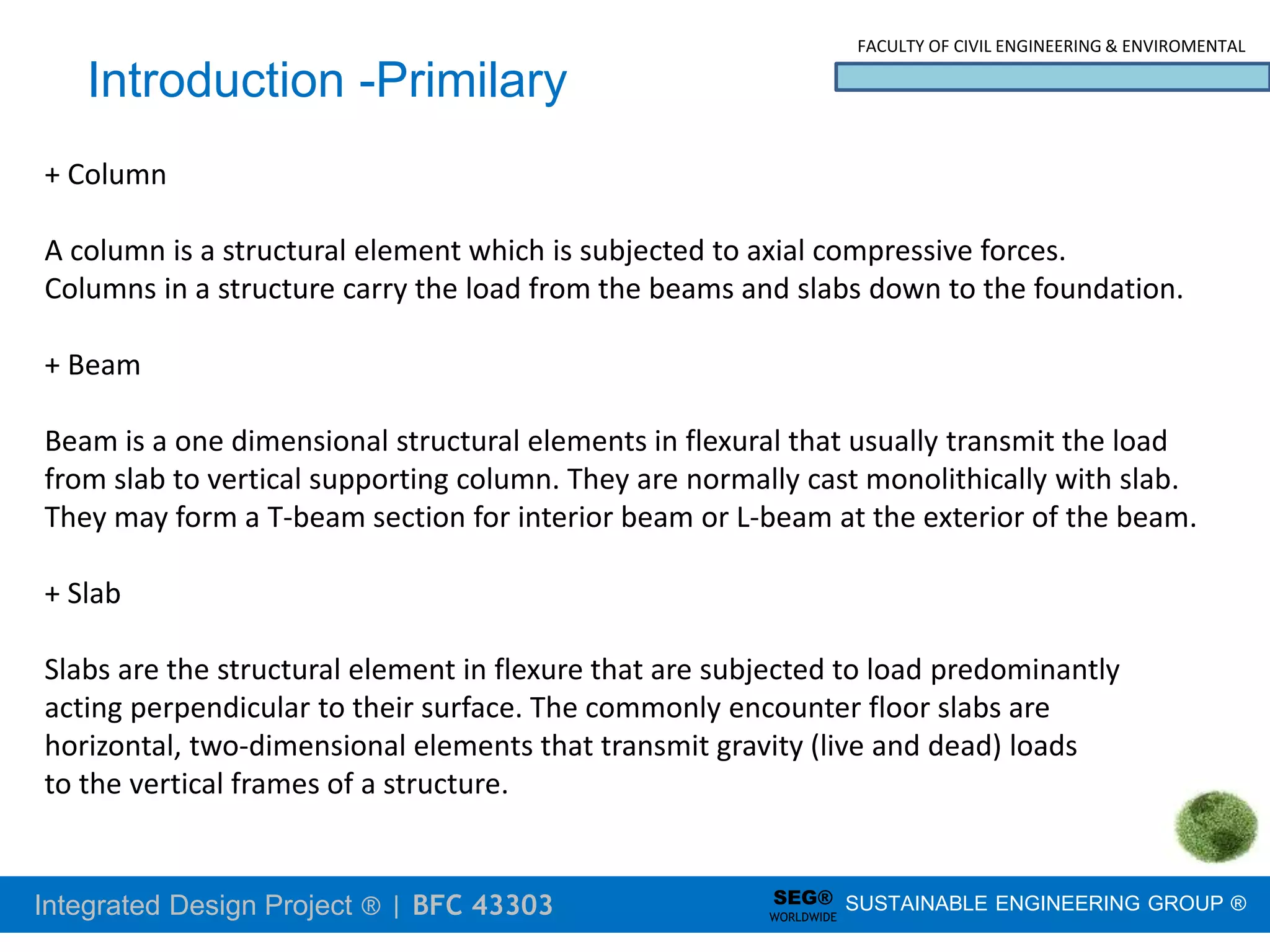 Integrated Design Project ® | BFC 43303
FACULTY OF CIVIL ENGINEERING & ENVIROMENTAL
SUSTAINABLE ENGINEERING GROUP ®
SEG®
WORLDWIDE
Introduction -Primilary
+ Column
A column is a structural element which is subjected to axial compressive forces.
Columns in a structure carry the load from the beams and slabs down to the foundation.
+ Beam
Beam is a one dimensional structural elements in flexural that usually transmit the load
from slab to vertical supporting column. They are normally cast monolithically with slab.
They may form a T-beam section for interior beam or L-beam at the exterior of the beam.
+ Slab
Slabs are the structural element in flexure that are subjected to load predominantly
acting perpendicular to their surface. The commonly encounter floor slabs are
horizontal, two-dimensional elements that transmit gravity (live and dead) loads
to the vertical frames of a structure.
 
