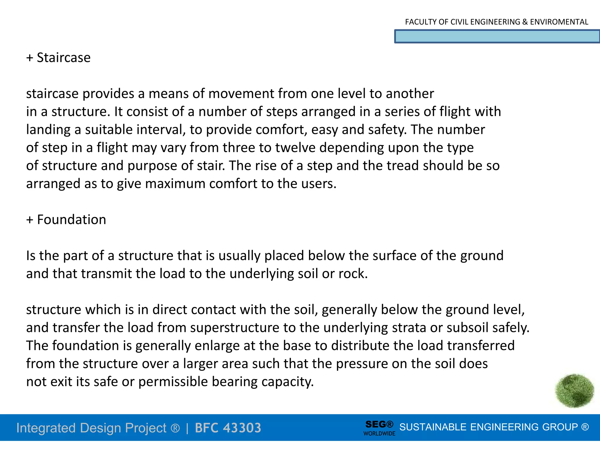 Integrated Design Project ® | BFC 43303
FACULTY OF CIVIL ENGINEERING & ENVIROMENTAL
SUSTAINABLE ENGINEERING GROUP ®
SEG®
WORLDWIDE
+ Staircase
staircase provides a means of movement from one level to another
in a structure. It consist of a number of steps arranged in a series of flight with
landing a suitable interval, to provide comfort, easy and safety. The number
of step in a flight may vary from three to twelve depending upon the type
of structure and purpose of stair. The rise of a step and the tread should be so
arranged as to give maximum comfort to the users.
+ Foundation
Is the part of a structure that is usually placed below the surface of the ground
and that transmit the load to the underlying soil or rock.
structure which is in direct contact with the soil, generally below the ground level,
and transfer the load from superstructure to the underlying strata or subsoil safely.
The foundation is generally enlarge at the base to distribute the load transferred
from the structure over a larger area such that the pressure on the soil does
not exit its safe or permissible bearing capacity.
 