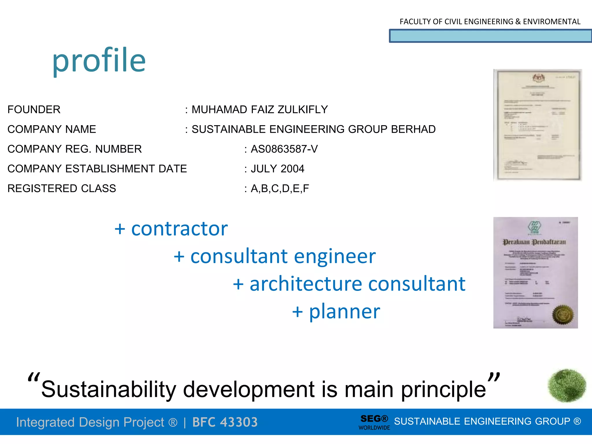 Integrated Design Project ® | BFC 43303
FACULTY OF CIVIL ENGINEERING & ENVIROMENTAL
SUSTAINABLE ENGINEERING GROUP ®
SEG®
WORLDWIDE
FOUNDER : MUHAMAD FAIZ ZULKIFLY
COMPANY NAME : SUSTAINABLE ENGINEERING GROUP BERHAD
COMPANY REG. NUMBER : AS0863587-V
COMPANY ESTABLISHMENT DATE : JULY 2004
REGISTERED CLASS : A,B,C,D,E,F
“Sustainability development is main principle”
+ contractor
+ consultant engineer
+ architecture consultant
+ planner
profile
 