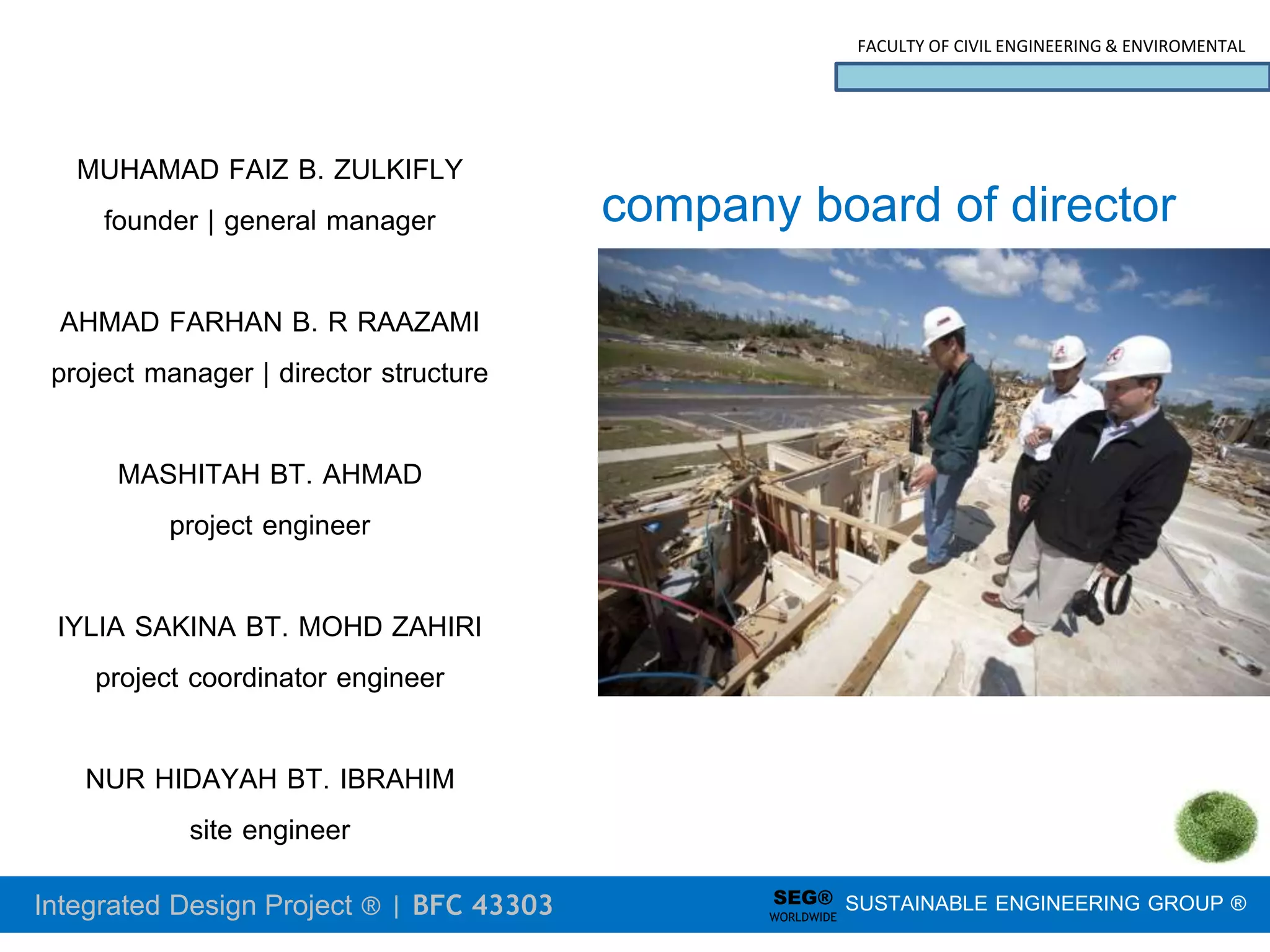 Integrated Design Project ® | BFC 43303
FACULTY OF CIVIL ENGINEERING & ENVIROMENTAL
SUSTAINABLE ENGINEERING GROUP ®
SEG®
WORLDWIDE
company board of director
MUHAMAD FAIZ B. ZULKIFLY
founder | general manager
AHMAD FARHAN B. R RAAZAMI
project manager | director structure
MASHITAH BT. AHMAD
project engineer
IYLIA SAKINA BT. MOHD ZAHIRI
project coordinator engineer
NUR HIDAYAH BT. IBRAHIM
site engineer
 