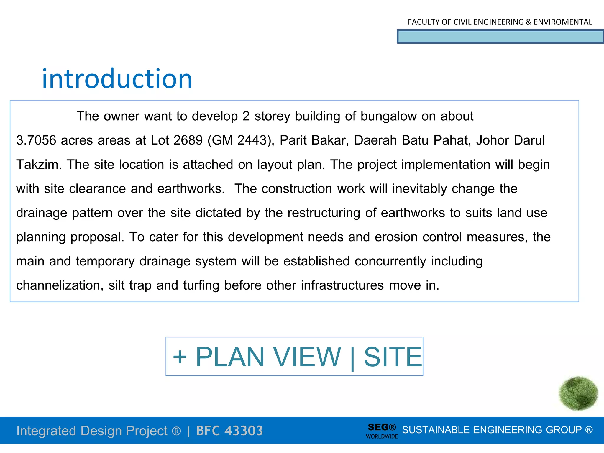Integrated Design Project ® | BFC 43303
FACULTY OF CIVIL ENGINEERING & ENVIROMENTAL
SUSTAINABLE ENGINEERING GROUP ®
SEG®
WORLDWIDE
introduction
The owner want to develop 2 storey building of bungalow on about
3.7056 acres areas at Lot 2689 (GM 2443), Parit Bakar, Daerah Batu Pahat, Johor Darul
Takzim. The site location is attached on layout plan. The project implementation will begin
with site clearance and earthworks. The construction work will inevitably change the
drainage pattern over the site dictated by the restructuring of earthworks to suits land use
planning proposal. To cater for this development needs and erosion control measures, the
main and temporary drainage system will be established concurrently including
channelization, silt trap and turfing before other infrastructures move in.
+ PLAN VIEW | SITE
 