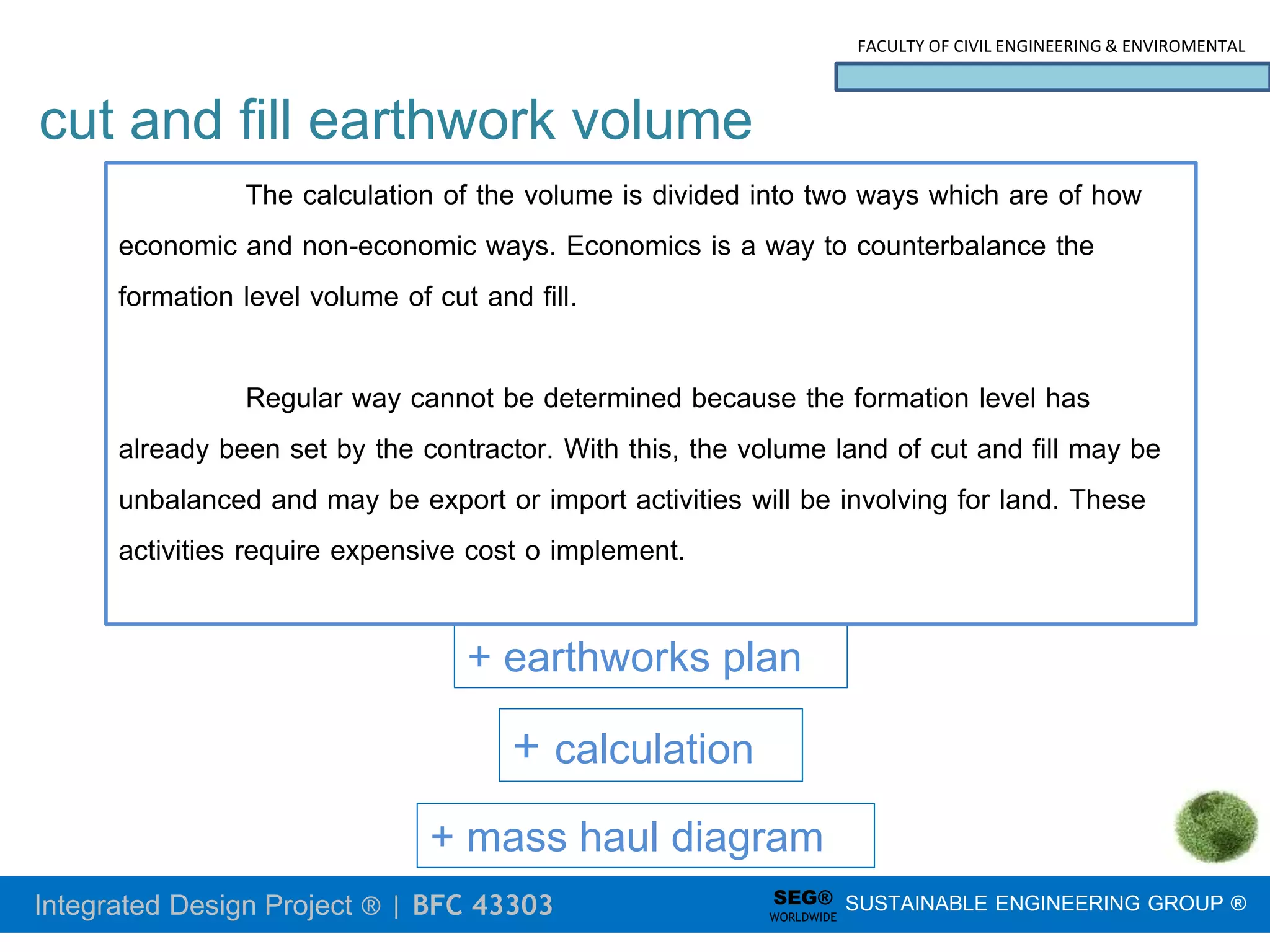 Integrated Design Project ® | BFC 43303
FACULTY OF CIVIL ENGINEERING & ENVIROMENTAL
SUSTAINABLE ENGINEERING GROUP ®
SEG®
WORLDWIDE
cut and fill earthwork volume
+ mass haul diagram
+ earthworks plan
+ calculation
The calculation of the volume is divided into two ways which are of how
economic and non-economic ways. Economics is a way to counterbalance the
formation level volume of cut and fill.
Regular way cannot be determined because the formation level has
already been set by the contractor. With this, the volume land of cut and fill may be
unbalanced and may be export or import activities will be involving for land. These
activities require expensive cost o implement.
 