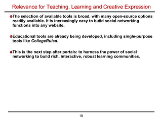 Relevance for Teaching, Learning and Creative Expression The selection of available tools is broad, with many open-source options readily available. It is increasingly easy to build social networking functions into any website. Educational tools are already being developed, including single-purpose tools like  CollegeRuled. This is the next step after portals: to harness the power of social networking to build rich, interactive, robust learning communities. 