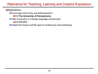 Relevance for Teaching, Learning and Creative Expression Applications Encourage community and self-expression. EX: The University of Pennsylvania Offer immersion in a foreign language environment. EX:MIXXER Extend the impact and life span of conferences and workshops 