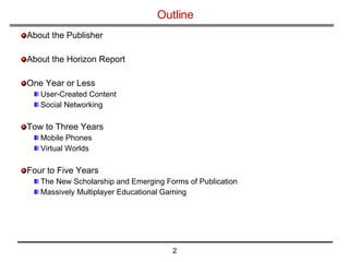 Outline About the Publisher About the Horizon Report One Year or Less User-Created Content Social Networking Tow to Three Years Mobile Phones Virtual Worlds Four to Five Years The New Scholarship and Emerging Forms of Publication Massively Multiplayer Educational Gaming 