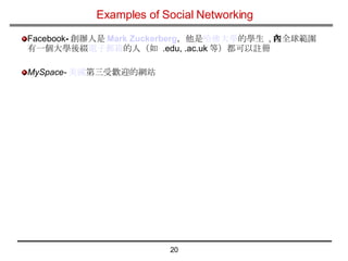 Examples of Social Networking Facebook - 創辦人是 Mark  Zuckerberg ，他是 哈佛大學 的學生   , 在全球範圍內有一個大學後綴 電子郵箱 的人（如  .edu, .ac.uk 等）都可以註冊  MySpace- 美國 第三受歡迎的網站  